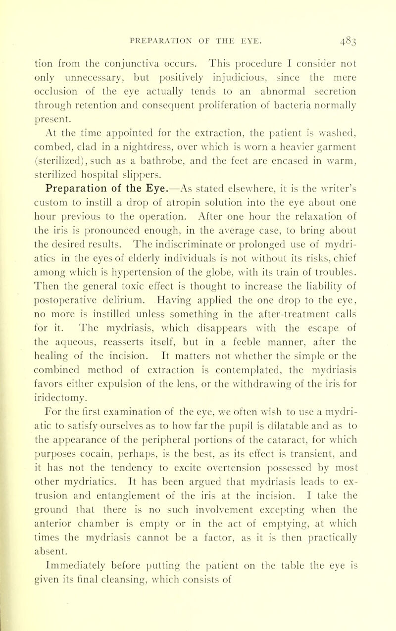 tion from the conjunctiva occurs. This procedure I consider not only unnecessary, but positively injudicious, since the mere occlusion of the eye actually tends to an abnormal secretion through retention and consequent proliferation of bacteria normally present. At the time appointed for the extraction, the patient is washed, combed, clad in a nightdress, over which is worn a heavier garment (sterilized), such as a bathrobe, and the feet are encased in warm, sterilized hospital slippers. Preparation of the Eye.—As stated elsewhere, it is the writer's custom to instill a drop of atropin solution into the eye about one hour previous to the operation. After one hour the relaxation of the iris is pronounced enough, in the average case, to bring about the desired results. The indiscriminate or prolonged use of mydri- atics in the eyes of elderly individuals is not without its risks, chief among which is hypertension of the globe, with its train of troubles. Then the general toxic effect is thought to increase the liability of postoperative delirium. Having applied the one drop to the eye, no more is instilled unless something in the after-treatment calls for it. The mydriasis, which disappears with the escape of the aqueous, reasserts itself, but in a feeble manner, after the healing of the incision. It matters not whether the simple or the combined method of extraction is contemplated, the mydriasis favors either expulsion of the lens, or the withdrawing of the iris for iridectomy. For the first examination of the eye, we often wish to use a mydri- atic to satisfy ourselves as to how far the pupil is dilatable and as to the appearance of the peripheral portions of the cataract, for which purposes cocain, perhaps, is the best, as its effect is transient, and it lias not the tendency to excite ovcrtension possessed by most other mydriatics. It has been argued that mydriasis leads to ex- trusion and entanglement of the iris at the incision. I take the ground that there is no such involvement excepting when the anterior chamber is empty or in the act of emptying, at which times the mydriasis cannot be a factor, as it is then practically absent. Immediately before putting the patient on the table the eye is given its final cleansing, which consists of