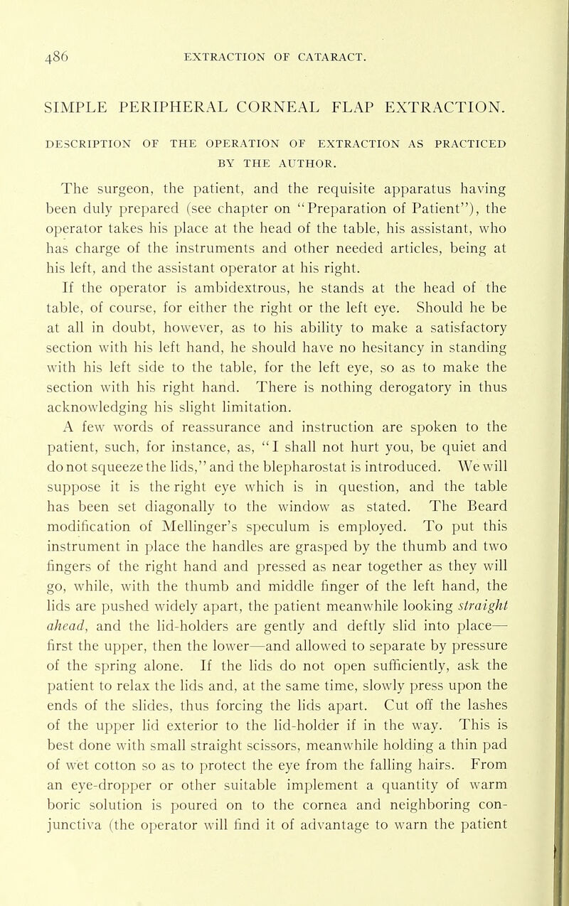 SIMPLE PERIPHERAL CORNEAL FLAP EXTRACTION. DESCRIPTION OF THE OPERATION OF EXTRACTION AS PRACTICED BY THE AUTHOR. The surgeon, the patient, and the requisite apparatus having been duly prepared (see chapter on Preparation of Patient), the operator takes his place at the head of the table, his assistant, who has charge of the instruments and other needed articles, being at his left, and the assistant operator at his right. If the operator is ambidextrous, he stands at the head of the table, of course, for either the right or the left eye. Should he be at all in doubt, however, as to his ability to make a satisfactory section with his left hand, he should have no hesitancy in standing with his left side to the table, for the left eye, so as to make the section with his right hand. There is nothing derogatory in thus acknowledging his slight limitation. A few words of reassurance and instruction are spoken to the patient, such, for instance, as,  I shall not hurt you, be quiet and do not squeeze the lids, and the blepharostat is introduced. We will suppose it is the right eye which is in question, and the table has been set diagonally to the window as stated. The Beard modification of Mellinger's speculum is employed. To put this instrument in place the handles are grasped by the thumb and two fingers of the right hand and pressed as near together as they will go, while, with the thumb and middle finger of the left hand, the lids are pushed widely apart, the patient meanwhile looking straight ahead, and the lid-holders are gently and deftly slid into place— first the upper, then the lower—and allowed to separate by pressure of the spring alone. If the lids do not open sufficiently, ask the patient to relax the lids and, at the same time, slowly press upon the ends of the slides, thus forcing the lids apart. Cut off the lashes of the upper lid exterior to the lid-holder if in the way. This is best done with small straight scissors, meanwhile holding a thin pad of wet cotton so as to protect the eye from the falling hairs. From an eye-dropper or other suitable implement a quantity of warm boric solution is poured on to the cornea and neighboring con- junctiva (the operator will find it of advantage to warn the patient