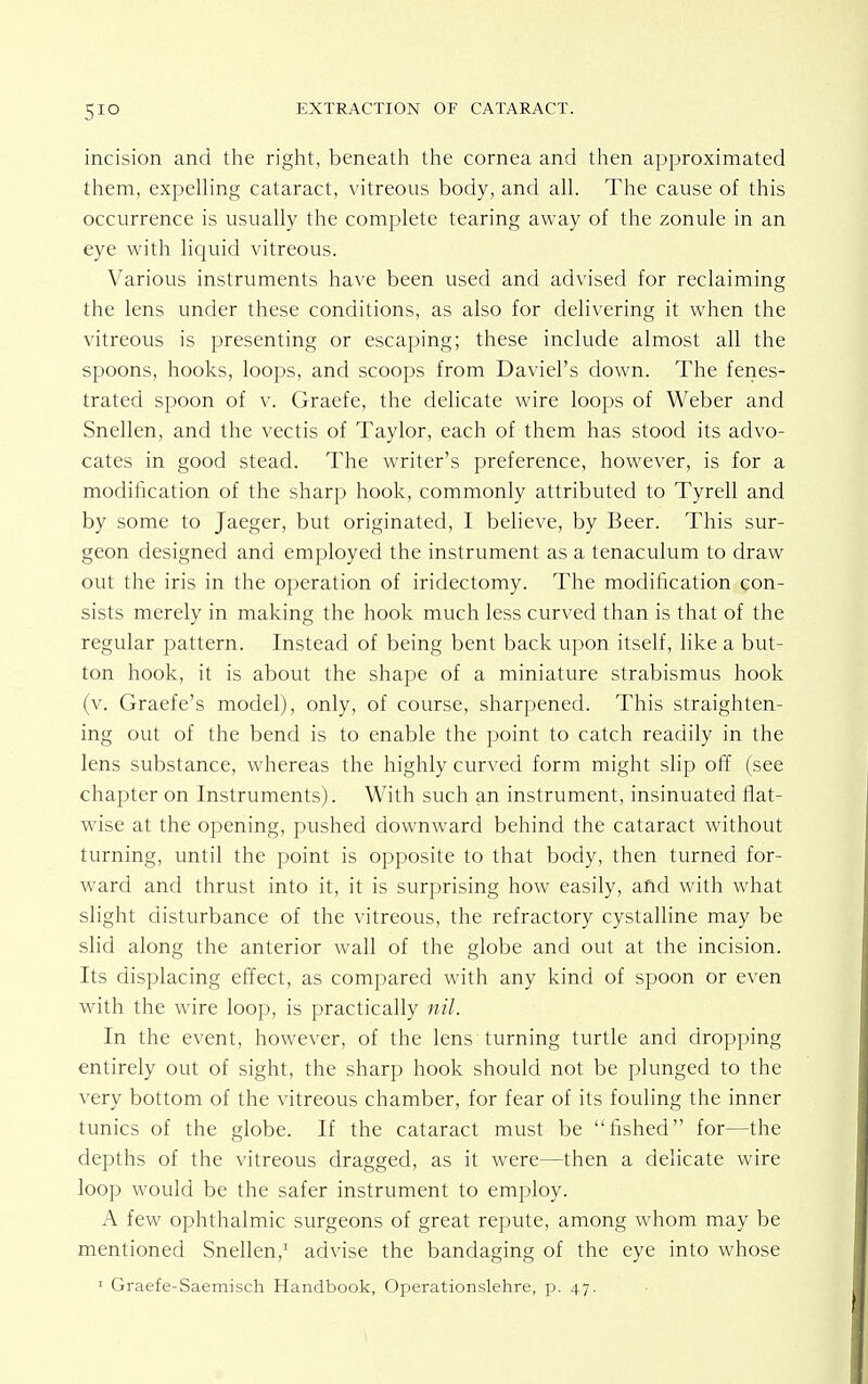 incision and the right, beneath the cornea and then approximated them, expelling cataract, vitreous body, and all. The cause of this occurrence is usually the complete tearing away of the zonule in an eye with liquid vitreous. Various instruments have been used and advised for reclaiming the lens under these conditions, as also for delivering it when the vitreous is presenting or escaping; these include almost all the spoons, hooks, loops, and scoops from Daviel's down. The fenes- trated spoon of v. Graefe, the delicate wire loops of Weber and Snellen, and the vectis of Taylor, each of them has stood its advo- cates in good stead. The writer's preference, however, is for a modification of the sharp hook, commonly attributed to Tyrell and by some to Jaeger, but originated, I believe, by Beer. This sur- geon designed and employed the instrument as a tenaculum to draw out the iris in the operation of iridectomy. The modification con- sists merely in making the hook much less curved than is that of the regular pattern. Instead of being bent back upon itself, like a but- ton hook, it is about the shape of a miniature strabismus hook (v. Graefe's model), only, of course, sharpened. This straighten- ing out of the bend is to enable the point to catch readily in the lens substance, whereas the highly curved form might slip off (see chapter on Instruments). With such an instrument, insinuated flat- wise at the opening, pushed downward behind the cataract without turning, until the point is opposite to that body, then turned for- ward and thrust into it, it is surprising how easily, afid with what slight disturbance of the vitreous, the refractory cystalline may be slid along the anterior wall of the globe and out at the incision. Its displacing effect, as compared with any kind of spoon or even with the wire loop, is practically nil. In the event, however, of the lens turning turtle and dropping entirely out of sight, the sharp hook should not be plunged to the very bottom of the vitreous chamber, for fear of its fouling the inner tunics of the globe. If the cataract must be fished for—the depths of the vitreous dragged, as it were—then a delicate wire loop would be the safer instrument to employ. A few ophthalmic surgeons of great repute, among whom may be mentioned Snellen,1 advise the bandaging of the eye into whose 1 Graefe-Saemisch Handbook, Operationslehre, p. 47.