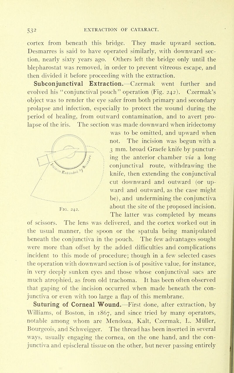cortex from beneath this bridge. They made upward section. Desmarres is said to have operated similarly, with downward sec- tion, nearly sixty years ago. Others left the bridge only until the blepharostat was removed, in order to prevent vitreous escape, and then divided it before proceeding with the extraction. Subconjunctival Extraction.—Czermak went further and evolved his conjunctival pouch operation (Fig. 242). Czermak's object was to render the eye safer from both primary and secondary prolapse and infection, especially to protect the wound during the period of healing, from outward contamination, and to avert pro- lapse of the iris. The section was made downward when iridectomy of scissors. The lens was delivered, and the cortex worked out in the usual manner, the spoon or the spatula being manipulated beneath the conjunctiva in the pouch. The few advantages sought were more than offset by the added difficulties and complications incident to this mode of procedure; though in a few selected cases the operation with downward section is of positive value, for instance, in very deeply sunken eyes and those whose conjunctival sacs are much atrophied, as from old trachoma. It has been often observed that gaping of the incision occurred when made beneath the con- junctiva or even with too large a flap of this membrane. Suturing of Corneal Wound.—First done, after extraction, by Williams, of Boston, in 1867, and since tried by many operators, notable among whom are Mendoza, Kalt, Czermak, L. Miiller, Bourgeois, and Schweigger. The thread has been inserted in several ways, usually engaging the cornea, on the one hand, and the con- junctiva and episcleral tissue on the other, but never passing entirely Fig. 242. was to be omitted, and upward when not. The incision was begun with a 3 mm. broad Graefe knife by punctur- ing the anterior chamber via a long conjunctival route, withdrawing the knife, then extending the conjunctival cut downward and outward (or up- ward and outward, as the case might be), and undermining the conjunctiva about the site of the proposed incision. The latter was completed by means