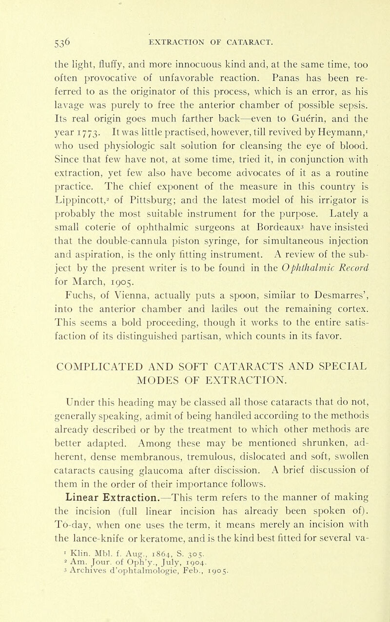 the light, fluffy, and more innocuous kind and, at the same time, too often provocative of unfavorable reaction. Panas has been re- ferred to as the originator of this process, which is an error, as his lavage was purely to free the anterior chamber of possible sepsis. Its real origin goes much farther back—even to Guerin, and the year 1773. It was little practised, however, till revived by Heymann,1 who used physiologic salt solution for cleansing the eye of blood. Since that few have not, at some time, tried it, in conjunction with extraction, yet few also have become advocates of it as a routine practice. The chief exponent of the measure in this country is Lippincott,2 of Pittsburg; and the latest model of his irrigator is probably the most suitable instrument for the purpose. Lately a small coterie of ophthalmic surgeons at Bordeaux^ have insisted that the double-cannula piston syringe, for simultaneous injection and aspiration, is the only fitting instrument. A review of the sub- ject by the present writer is to be found in the Ophthalmic Record for March, 1905. Fuchs, of Vienna, actually puts a spoon, similar to Desmarres', into the anterior chamber and ladles out the remaining cortex. This seems a bold proceeding, though it works to the entire satis- faction of its distinguished partisan, which counts in its favor. COMPLICATED AND SOFT CATARACTS AND SPECIAL MODES OF EXTRACTION. Under this heading may be classed all those cataracts that do not, generally speaking, admit of being handled according to the methods already described or by the treatment to which other methods are better adapted. Among these may be mentioned shrunken, ad- herent, dense membranous, tremulous, dislocated and soft, swollen cataracts causing glaucoma after discission. A brief discussion of them in the order of their importance follows. Linear Extraction.—This term refers to the manner of making the incision (full linear incision has already been spoken of). To-day, when one uses the term, it means merely an incision with the lance-knife or keratome, and is the kind best fitted for several va- 1 Klin. Mbl. f. Aug., 1864, S. 305. 2 Am. Jour, of Oph'y., July, 1904. 3 Archives d'ophtalmologie, Feb., 1905.