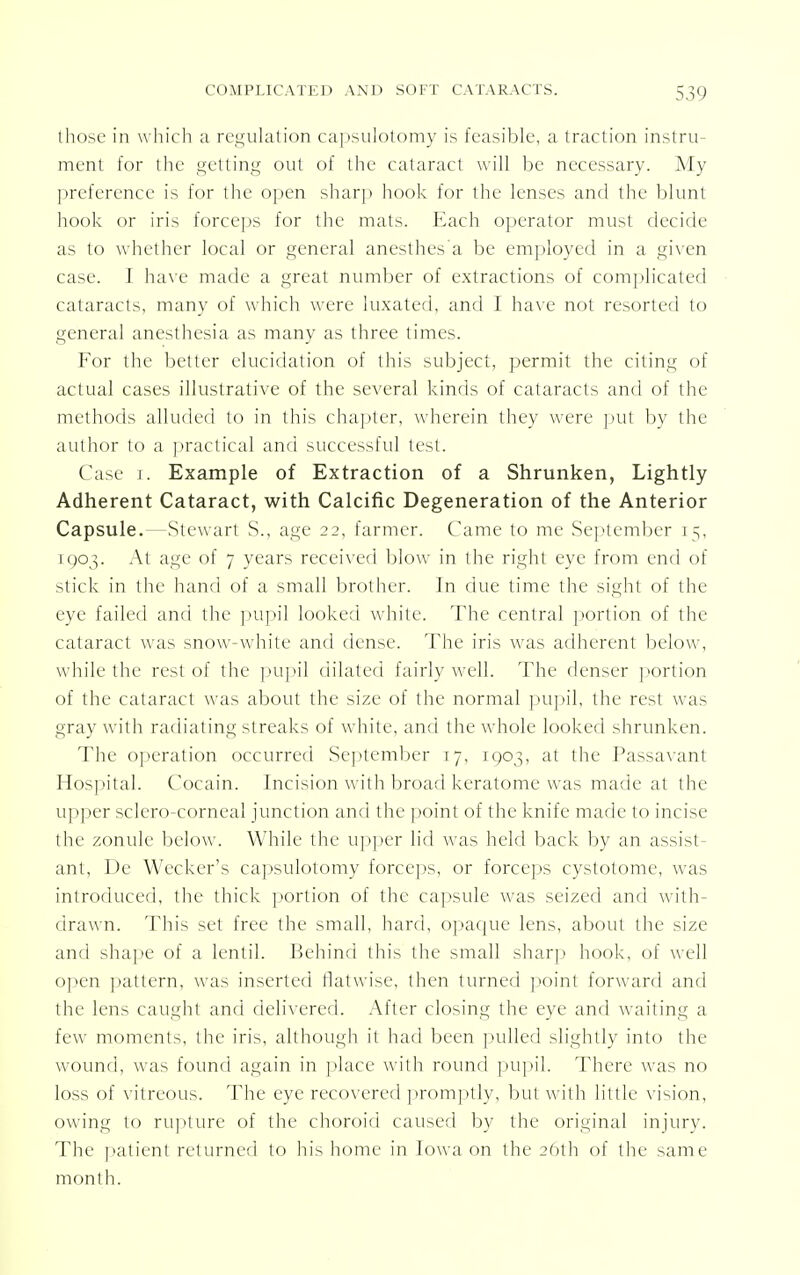 those in which a regulation capsulotomy is feasible, a traction instru- ment for the getting out of the cataract will be necessary. My preference is for the open sharp hook lor the lenses and the blunt hook or iris forceps for the mats. Each operator must decide as to whether local or general anesthes'a be employed in a given case. 1 have made a great number of extractions of complicated cataracts, many of which were luxated, and I have not resorted to general anesthesia as many as three times. For the better elucidation of this subject, permit the citing of actual cases illustrative of the several kinds of cataracts and of the methods alluded to in this chapter, wherein they were put by the author to a practical and successful test. Case j. Example of Extraction of a Shrunken, Lightly Adherent Cataract, with Calcific Degeneration of the Anterior Capsule.—Stewart S., age 22, farmer. Came to me September 15, [903. At age of 7 years received blow in the right eye from end of stick in the hand of a small brother. In due time the sight of the eye failed ami the pupil looked white. The central portion of the cataract was snow-white and dense. The iris was adherent below, while the rest of the pupil dilated fairly well. The denser portion of the cataract was about the size of the normal pupil, the rest was gray with radiating streaks of white, and the whole looked shrunken. The operation occurred September T7, 1003, at the Passavant Hospital. Cocain. Incision with broad keratome was made at the upper sclero-corneal junction and the point of the knife made to incise the zonule below. While the upper lid was held back by an assist- ant, De Wecker's capsulotomy forceps, or forceps cystotome, was introduced, the thick portion of the capsule was seized and with- drawn. This set free the small, hard, opaque lens, about the size and shape of a lentil. Behind this the small sharp hook, of well open pattern, was inserted flatwise, then turned point forward and the lens caught and delivered. After closing the eye and waiting a few moments, the iris, although it had been pulled slightly into the wound, was found again in place with round pupil. There was no loss of vitreous. The eye recovered promptly, but with little vision, owing to rupture of the choroid caused by the original injury. The patient returned to his home in Iowa on the 26th of the same month.