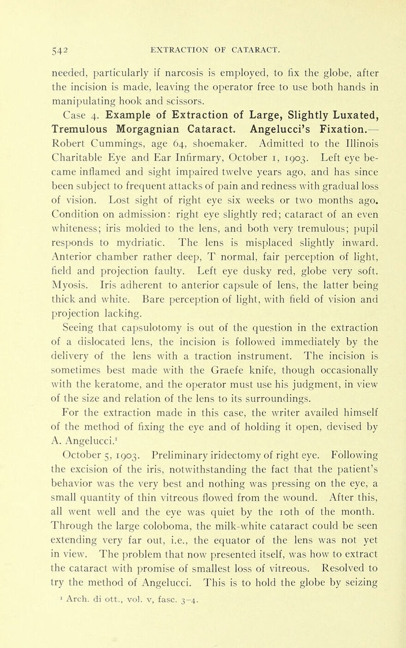 needed, particularly if narcosis is employed, to fix the globe, after the incision is made, leaving the operator free to use both hands in manipulating hook and scissors. Case 4. Example of Extraction of Large, Slightly Luxated, Tremulous Morgagnian Cataract. Angelucci's Fixation.— Robert Cummings, age 64, shoemaker. Admitted to the Illinois Charitable Eye and Ear Infirmary, October 1, 1903. Left eye be- came inflamed and sight impaired twelve years ago, and has since been subject to frequent attacks of pain and redness with gradual loss of vision. Lost sight of right eye six weeks or two months ago. Condition on admission: right eye slightly red; cataract of an even whiteness; iris molded to the lens, and both very tremulous; pupil responds to mydriatic. The lens is misplaced slightly inward. Anterior chamber rather deep, T normal, fair perception of light, field and projection faulty. Left eye dusky red, globe very soft. Myosis. Iris adherent to anterior capsule of lens, the latter being thick and white. Bare perception of light, with field of vision and projection lacking. Seeing that capsulotomy is out of the question in the extraction of a dislocated lens, the incision is followed immediately by the delivery of the lens with a traction instrument. The incision is sometimes best made with the Graefe knife, though occasionally with the keratome, and the operator must use his judgment, in view of the size and relation of the lens to its surroundings. For the extraction made in this case, the writer availed himself of the method of fixing the eye and of holding it open, devised by A. Angelucci.1 October 5, 1903. Preliminary iridectomy of right eye. Following the excision of the iris, notwithstanding the fact that the patient's behavior was the very best and nothing was pressing on the eye, a small quantity of thin vitreous flowed from the wound. After this, all went well and the eye was quiet by the 10th of the month. Through the large coloboma, the milk-white cataract could be seen extending very far out, i.e., the equator of the lens was not yet in view. The problem that now presented itself, was how to extract the cataract with promise of smallest loss of vitreous. Resolved to try the method of Angelucci. This is to hold the globe by seizing 1 Arch, di ott., vol. v, fasc. 3-4.