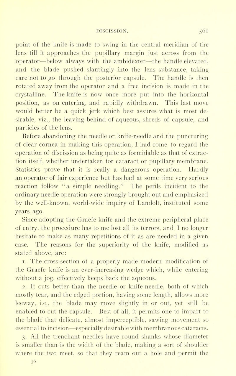 point of the knife is made to swing in the central meridian of the lens till it approaches the pupillary margin just across from the operator—below always with the ambidexter—the handle elevated, and the blade pushed slantingly into the lens substance, taking care not to go through the posterior capsule. The handle is then rotated away from the operator and a free incision is made in the crystalline. The knife is now once more put into the horizontal position, as on entering, and rapidly withdrawn. This last move would better be a quick jerk which best assures what is most de- sirable, viz., the leaving behind of aqueous, shreds of capsule, and particles of the lens. Before abandoning the needle or knife-needle and the puncturing of clear cornea in making this operation, I had come to regard the operation of discission as being quite as formidable as that of extrac- tion itself, whether undertaken for cataract or pupillary membrane. Statistics prove that it is really a dangerous operation. Hardly an operator of fair experience but has had at some time very serious reaction follow a simple needling. The perils incident to the ordinary needle operation were strongly brought out and emphasized by the well-known, world-wide inquiry of Landolt, instituted some years ago. Since adopting the Graefe knife and the extreme peripheral place of entry, the procedure has to me lost all its terrors, and I no longer hesitate to make as many repetitions of it as are needed in a given case. The reasons for the superiority of the knife, modified as stated above, are: 1. The cross-section of a properly made modern modification of the Graefe knife is an ever-increasing wedge which, while entering without a jog, effectively keeps back the aqueous. 2. It cuts better than the needle or knife-needle, both of which mostly tear, and the edged portion, having some length, allows more leeway, i.e., the blade may move slightlv in or out, yet still be enabled to cut the capsule. Best of all, it permits one to impart to the blade that delicate, almost imperceptible, sawing movement so essential to incision—especially desirable with membranous cataracts. 3. All the trenchant needles have round shanks whose diameter is smaller than is the width of the blade, making a sort of shoulder where the two meet, so that they ream out a hole and permit the 36