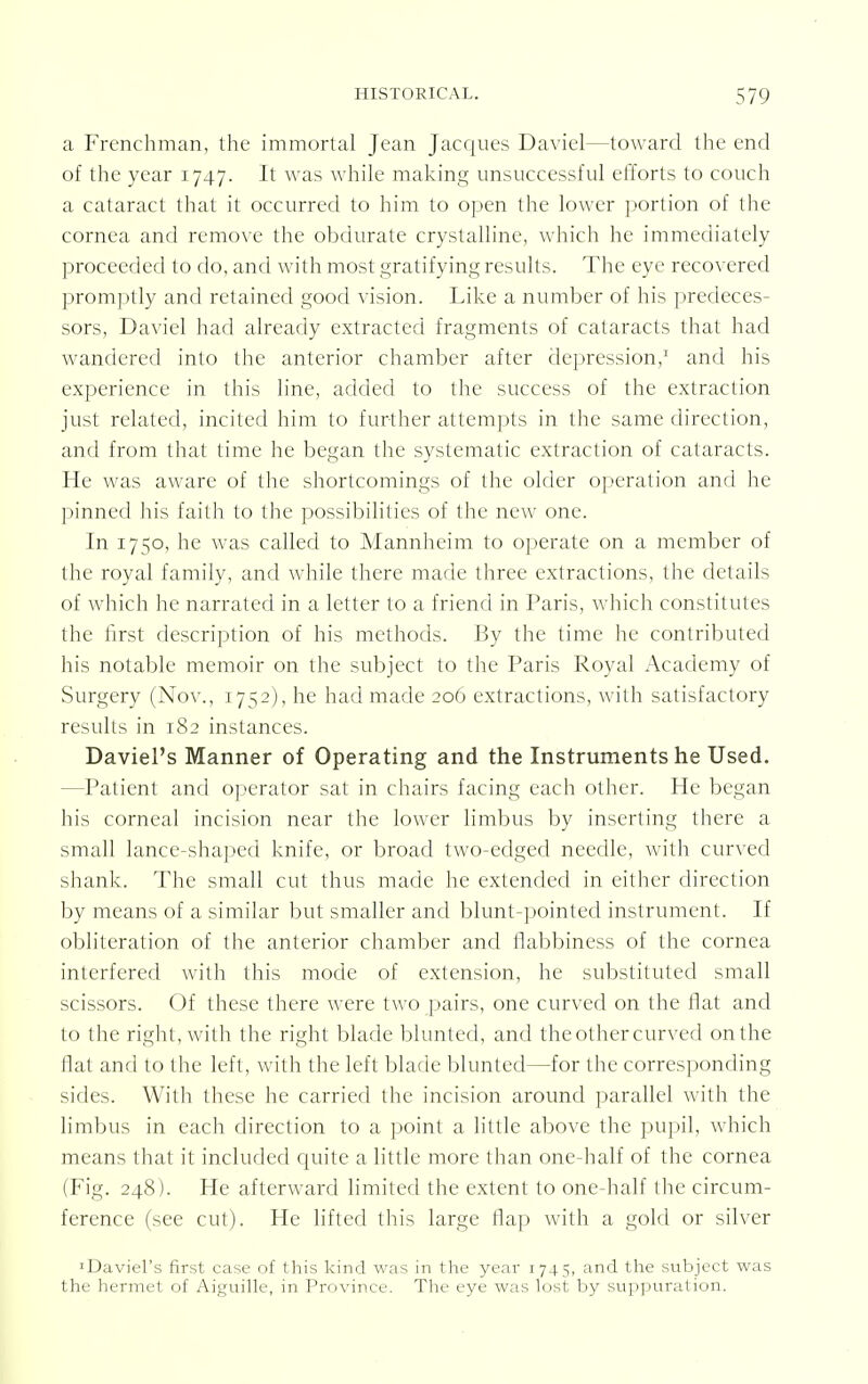 a Frenchman, the immortal Jean Jacques Daviel—toward the end of the year 1747. It was while making unsuccessful efforts to couch a cataract that it occurred to him to open the lower portion of the cornea and remove the obdurate crystalline, which he immediately proceeded to do, and with most gratifying results. The eye recovered promptly and retained good vision. Like a number of his predeces- sors, Daviel had already extracted fragments of cataracts that had wandered into the anterior chamber after depression,1 and his experience in this line, added to the success of the extraction just related, incited him to further attempts in the same direction, and from that time he began the systematic extraction of cataracts. He was aware of the shortcomings of the older operation and he pinned his faith to the possibilities of the new one. In 1750, he was called to Mannheim to operate on a member of the royal family, and while there made three extractions, the details of which he narrated in a letter to a friend in Paris, which constitutes the first description of his methods. By the time he contributed his notable memoir on the subject to the Paris Royal Academy of Surgery (Nov., 1752), he had made 206 extractions, with satisfactory results in 182 instances. Daviel's Manner of Operating and the Instruments he Used. ^Patient and operator sat in chairs facing each other. He began his corneal incision near the lower limbus by inserting there a small lance-shaped knife, or broad two-edged needle, with curved shank. The small cut thus made he extended in either direction by means of a similar but smaller and blunt-pointed instrument. If obliteration of the anterior chamber and flabbiness of the cornea interfered with this mode of extension, he substituted small scissors. Of these there were two pairs, one curved on the flat and to the right, with the right blade blunted, and the other curved on the Hat and to the left, with the left blade blunted—for the corresponding sides. With these he carried the incision around parallel with the limbus in each direction to a point a little above the pupil, which means that it included quite a little more than one-half of the cornea (Fig. 248). He afterward limited the extent to one-half the circum- ference (see cut). He lifted this large flap with a gold or silver 'Daviel's first case of this kind was in the year 174 5, and the subject was the hermet of Aiguille, in Province. The eye was lost by suppuration.