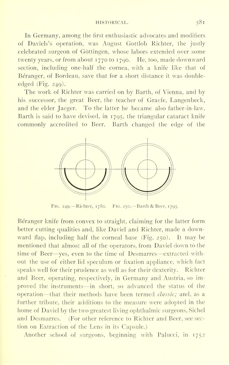 In Germany, among the first enthusiastic advocates and modifiers of Daviels's operation, was August Gottlob Richter, the justly celebrated surgeon of Gottingen, whose labors extended over some twenty years, or from about 1770 to 1790. He, too, made downward section, including one-half the cornea, with a knife like that of Beranger, of Bordeau, save that for a short distance it was double- edged (Fig. 249). The work of Richter was carried on by Barth, of Vienna, and by his successor, the great Beer, the teacher of Graefe, Langenbeck, and the elder Jaeger. To the latter he became also father-in-law. Barth is said to have devised, in 1705, the triangular cataract knife commonly accredited to Beer. Barth changed the edge of the Fig. 249.—Richter, 17S0. Fig. 250.—Barth & Beer, 1795. Beranger knife from convex to straight, claiming for the latter form better cutting qualities and, like Daviel and Richter, made a down- ward ilap, including half the corneal base (Fig. 250). It may be mentioned that almost all of the operators, from Daviel down to the time of Beer—yes, even to the time of Desmarres—extracted with- out the use of either lid speculum or fixation appliance, which fact speaks well for their prudence as well as for their dexterity. Richter and Beer, operating, respectively, in Germany and Austria, so im- proved the instruments—in short, so advanced the status of the operation—that their methods have been termed classic; and, as a further tribute, their additions to the measure were adopted in the home of Daviel by the two greatest living ophthalmic surgeons, Sichel and Desmarres. (For other reference to Richter and Beer, see sec- tion on Extraction of the Lens in its Capsule.) Another school of surgeons, beginning with Palucci, in 1752