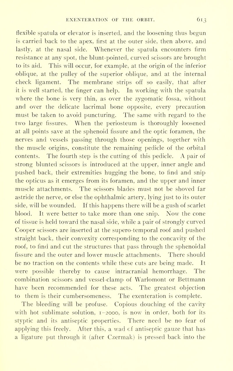 flexible spatula or elevator is inserted, and the loosening thus begun is carried back to the apex, first at the outer side, then above, and lastly, at the nasal side. Whenever the spatula encounters firm resistance at any spot, the blunt-pointed, curved scissors are brought to its aid. This will occur, for example, at the origin of the inferior oblique, at the pulley of the superior oblique, and at the internal check ligament. The membrane strips off so easily, that after it is well started, the finger can help. In working with the spatula where the bone is very thin, as over the zygomatic fossa, without and over the delicate lacrimal bone opposite, every precaution must be taken to avoid puncturing. The same with regard to the two large fissures. When the periosteum is thoroughly loosened at all points save at the sphenoid fissure and the optic foramen, the nerves and vessels passing through those openings, together with the muscle origins, constitute the remaining pedicle of the orbital contents. The fourth step is the cutting of this pedicle. A pair of strong blunted scissors is introduced at the upper, inner angle and pushed back, their extremities hugging the bone, to find and snip the opticus as it emerges from its foramen, and the upper and inner muscle attachments. The scissors blades must not be shoved far astride the nerve, or else the ophthalmic artery, lying just to its outer side, will be wounded. If this happens there will be a gush of scarlet blood. It were better to take more than one snip. Now the cone of tissue is held toward the nasal side, while a pair of strongly curved Cooper scissors are inserted at the supero-temporal roof and pushed straight back, their convexity corresponding to the concavity of the roof, to find and cut the structures that pass through the sphenoidal fissure and the outer and lower muscle attachments. There should be no traction on the contents while these cuts are being made. It were possible thereby to cause intracranial hemorrhage. The combination scissors and vessel-clamp of Warlomont or Bettmann have been recommended for these acts. The greatest objection to them is their cumbersomeness. The exenteration is complete. The bleeding will be profuse. Copious douching of the cavity with hot sublimate solution, 1-2000, is now in order, both for its styptic and its antiseptic properties. There need be no fear of applying this freely. After this, a wad cf antiseptic gauze that has a ligature put through it (after Czermak) is pressed back into the