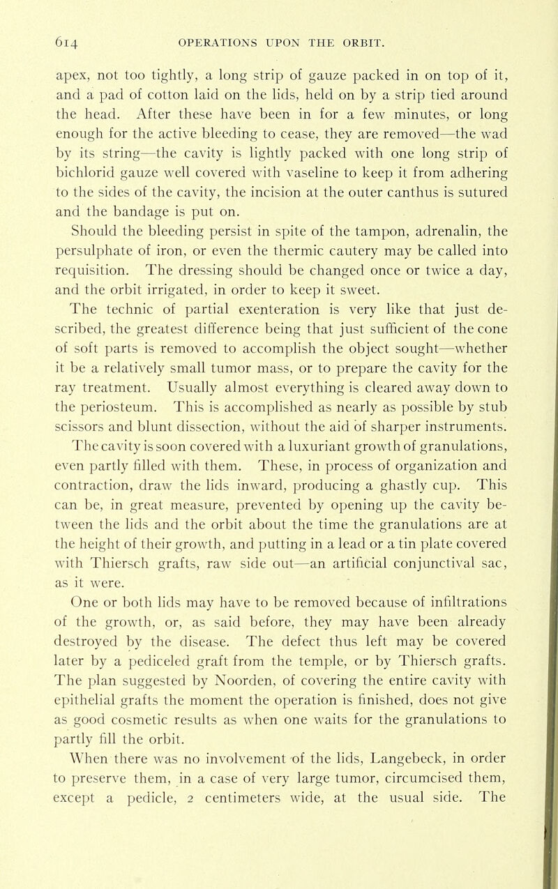 apex, not too tightly, a long strip of gauze packed in on top of it, and a pad of cotton laid on the lids, held on by a strip tied around the head. After these have been in for a few minutes, or long enough for the active bleeding to cease, they are removed—the wad by its string—the cavity is lightly packed with one long strip of bichlorid gauze well covered with vaseline to keep it from adhering to the sides of the cavity, the incision at the outer canthus is sutured and the bandage is put on. Should the bleeding persist in spite of the tampon, adrenalin, the persulphate of iron, or even the thermic cautery may be called into requisition. The dressing should be changed once or twice a day, and the orbit irrigated, in order to keep it sweet. The technic of partial exenteration is very like that just de- scribed, the greatest difference being that just sufficient of the cone of soft parts is removed to accomplish the object sought—whether it be a relatively small tumor mass, or to prepare the cavity for the ray treatment. Usually almost everything is cleared away down to the periosteum. This is accomplished as nearly as possible by stub scissors and blunt dissection, without the aid of sharper instruments. The cavity is soon covered with a luxuriant growth of granulations, even partly filled with them. These, in process of organization and contraction, draw the lids inward, producing a ghastly cup. This can be, in great measure, prevented by opening up the cavity be- tween the lids and the orbit about the time the granulations are at the height of their growth, and putting in a lead or a tin plate covered with Thiersch grafts, raw side out—an artificial conjunctival sac, as it were. One or both lids may have to be removed because of infiltrations of the growth, or, as said before, they may have been already destroyed by the disease. The defect thus left may be covered later by a pediceled graft from the temple, or by Thiersch grafts. The plan suggested by Noorden, of covering the entire cavity with epithelial grafts the moment the operation is finished, does not give as good cosmetic results as when one waits for the granulations to partly fill the orbit. When there was no involvement of the lids, Langebeck, in order to preserve them, in a case of very large tumor, circumcised them, except a pedicle, 2 centimeters wide, at the usual side. The