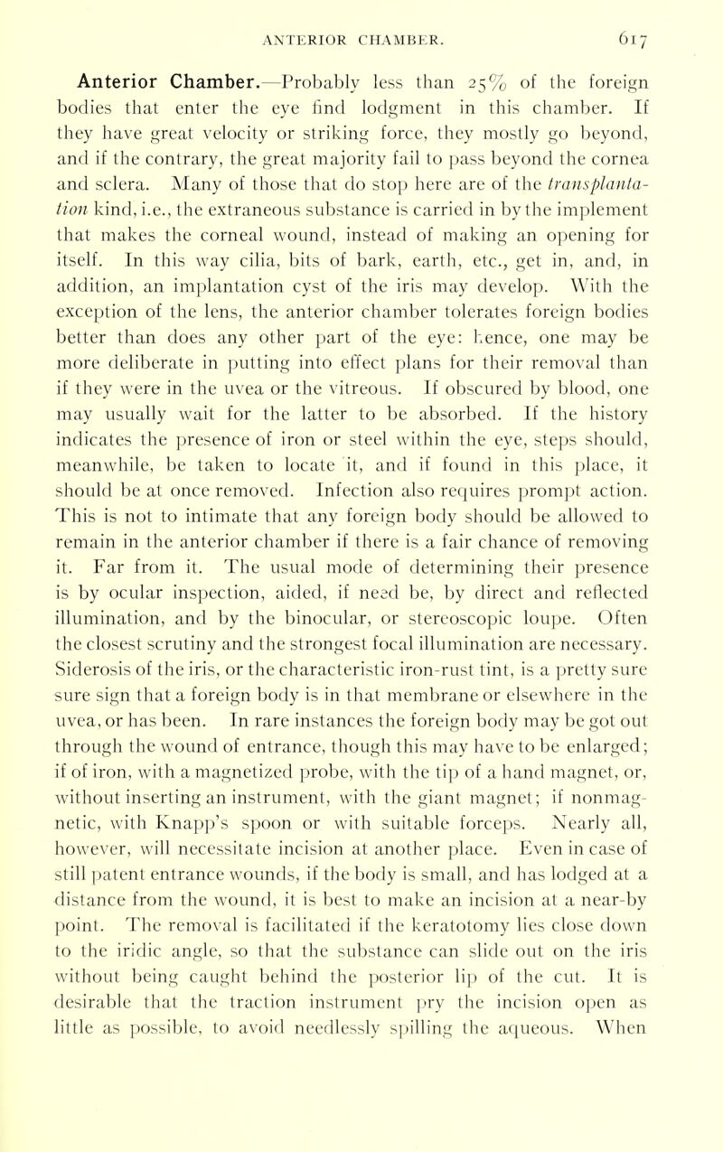 Anterior Chamber.—Probably less than 25% of the foreign bodies that enter the eye find lodgment in this chamber. If they have great velocity or striking force, they mostly go beyond, and if the contrary, the great majority fail to pass beyond the cornea and sclera. Many of those that do stop here are of the trans planta- tion kind, i.e., the extraneous substance is carried in by the implement that makes the corneal wound, instead of making an opening for itself. In this way cilia, bits of bark, earth, etc., get in, and, in addition, an implantation cyst of the iris may develop. With the exception of the lens, the anterior chamber tolerates foreign bodies better than does any other part of the eye: hence, one may be more deliberate in putting into effect plans for their removal than if they were in the uvea or the vitreous. If obscured by blood, one may usually wait for the latter to be absorbed. If the history indicates the presence of iron or steel within the eye, steps should, meanwhile, be taken to locate it, and if found in this place, it should be at once removed. Infection also requires prompt action. This is not to intimate that any foreign body should be allowed to remain in the anterior chamber if there is a fair chance of removing it. Far from it. The usual mode of determining their presence is by ocular inspection, aided, if need be, by direct and reflected illumination, and by the binocular, or stereoscopic loupe. Often the closest scrutiny and the strongest focal illumination are necessary. Siderosis of the iris, or the characteristic iron-rust tint, is a pretty sure sure sign that a foreign body is in that membrane or elsewhere in the uvea, or has been. In rare instances the foreign body may be got out through the wound of entrance, though this may have to be enlarged; if of iron, with a magnetized probe, with the tip of a hand magnet, or, without inserting an instrument, with the giant magnet; if nonmag- netic, with Knapp's spoon or with suitable forceps. Nearly all, however, will necessitate incision at another place. Even in case of still patent entrance wounds, if the body is small, and has lodged at a distance from the wound, it is best to make an incision at a near-by point. The removal is facilitated if the keratotomy lies close down to the iridic angle, so that the substance can slide out on the iris without being caught behind the posterior lip of the cut. It is desirable that the traction instrument pry the incision open as little as possible, to avoid needlessly spilling the aqueous. When