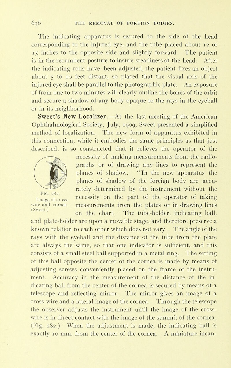 The indicating apparatus is secured to the side of the head corresponding to the injured eye, and the tube placed about 12 or 15 inches to the opposite side and slightly forward. The patient is in the recumbent posture to insure steadiness of the head. After the indicating rods have been adjusted, the patient fixes an object about 5 to 10 feet distant, so placed that the visual axis of the injured eye shall be parallel to the photographic plate. An exposure of from one to two minutes will clearly outline the bones of the orbit and secure a shadow of any body opaque to the rays in the eyeball or in its neighborhood. Sweet's New Localizer.—At the last meeting of the American Ophthalmological Society, July, 1909, Sweet presented a simplified method of localization. The new form of apparatus exhibited in this connection, while it embodies the same principles as that just described, is so constructed that it relieves the operator of the necessity of making measurements from the radio- graphs or of drawing any lines to represent the planes of shadow. In the new apparatus the planes of shadow of the foreign body are accu- rately determined by the instrument without the Fig. 282. . , ct r 1 • image of cross- necessity on the part of the operator of taking wire and cornea, measurements from the plates or in drawing lines (Sweet ) • . on the chart. The tube-holder, indicating ball, and plate-holder are upon a movable stage, and therefore preserve a known relation to each other which does not vary. The angle of the rays with the eyeball and the distance of the tube from the plate are always the same, so that one indicator is sufficient, and this consists of a small steel ball supported in a metal ring. The setting of this ball opposite the center of the cornea is made by means of adjusting screws conveniently placed on the frame of the instru- ment. Accuracy in the measurement of the distance of the in- dicating ball from the center of the cornea is secured by means of a telescope and reflecting mirror. The mirror gives an image of a cross-wire and a lateral image of the cornea. Through the telescope the observer adjusts the instrument until the image of the cross- wire is in direct contact with the image of the summit of the cornea. (Fig. 282.) When the adjustment is made, the indicating ball is exactly 10 mm. from the center of the cornea. A miniature incan-