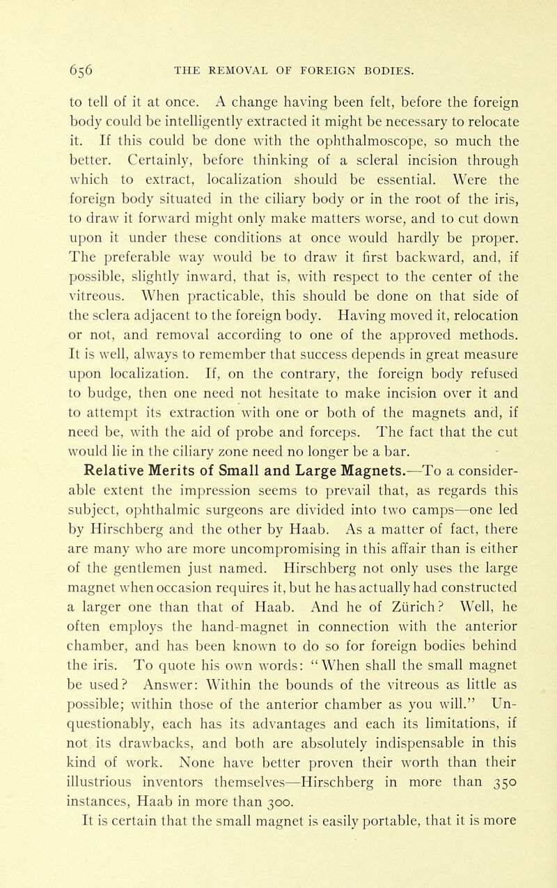 to tell of it at once. A change having been felt, before the foreign body could be intelligently extracted it might be necessary to relocate it. If this could be done with the ophthalmoscope, so much the better. Certainly, before thinking of a scleral incision through which to extract, localization should be essential. Were the foreign body situated in the ciliary body or in the root of the iris, to draw it forward might only make matters worse, and to cut down upon it under these conditions at once would hardly be proper. The preferable way would be to draw it first backward, and, if possible, slightly inward, that is, with respect to the center of the vitreous. When practicable, this should be done on that side of the sclera adjacent to the foreign body. Having moved it, relocation or not, and removal according to one of the approved methods. It is well, always to remember that success depends in great measure upon localization. If, on the contrary, the foreign body refused to budge, then one need not hesitate to make incision over it and to attempt its extraction with one or both of the magnets and, if need be, with the aid of probe and forceps. The fact that the cut would lie in the ciliary zone need no longer be a bar. Relative Merits of Small and Large Magnets.—To a consider- able extent the impression seems to prevail that, as regards this subject, ophthalmic surgeons are divided into two camps—one led by Hirschberg and the other by Haab. As a matter of fact, there are many who are more uncompromising in this affair than is either of the gentlemen just named. Hirschberg not only uses the large magnet when occasion requires it, but he has actually had constructed a larger one than that of Haab. And he of Zurich? Well, he often employs the hand-magnet in connection with the anterior chamber, and has been known to do so for foreign bodies behind the iris. To quote his own words: When shall the small magnet be used? Answer: Within the bounds of the vitreous as little as possible; within those of the anterior chamber as you will. Un- questionably, each has its advantages and each its limitations, if not its drawbacks, and both are absolutely indispensable in this kind of work. None have better proven their worth than their illustrious inventors themselves—Hirschberg in more than 350 instances, Haab in more than 300. It is certain that the small magnet is easily portable, that it is more