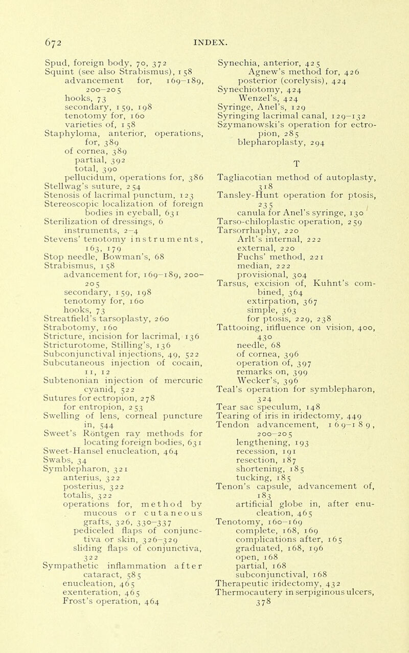 Spud, foreign body, 70, 372 Squint (see also Strabismus), 158 advancement for, 169—189, 200—20 5 hooks, 73 secondary, 159, 198 tenotomy for, 160 varieties of, 1 58 Staphyloma, anterior, operations, for, 389 of cornea, 389 partial, 392 total, 390 pellucidum, operations for, 386 Stellwag's suture, 254 Stenosis of lacrimal punctum, 123 Stereoscopic localization of foreign bodies in eyeball, 63 1 Sterilization of dressings, 6 instruments, 2-4 Stevens' tenotomy instruments, I63. 179 Stop needle, Bowman's, 68 Strabismus, 1 58 advancement for, 169-189, 200- 205 secondary, 159, 198 tenotomy for, 160 hooks, 73 Streatfield's tarsoplasty, 260 Strabotomy, 160 Stricture, incision for lacrimal/ 136 Stricturotome, Stilling's, 136 Subconjunctival injections, 49, 522 Subcutaneous injection of cocain, 11, 12 Subtenonian injection of mercuric cyanid, 522 Sutures for ectropion, 278 for entropion, 253 Swelling of lens, corneal puncture in, 544 Sweet's Rontgen ray methods for locating foreign bodies, 63 1 Sweet-Hansel enucleation, 464 Swabs, 34 Symblepharon, 321 anterius, 322 posterius, 322 totalis, 322 operations for, method by mucous or cutaneous grafts, 326, 330-337 pediceled flaps of conjunc- tiva or skin, 326-329 sliding flaps of conjunctiva, 322 Sympathetic inflammation after cataract, 585 enucleation, 465 exenteration, 465 Frost's operation, 464 Synechia, anterior, 425 Agnew's method for, 426 posterior (corelysis), 424 Synechiotomy, 424 Wenzel's, 424 Syringe, Anel's, 129 Syringing lacrimal canal, 129-132 Szymanowski's operation for ectro- pion, 285 blepharoplasty, 294 T Tagliacotian method of autoplasty, 318 Tansley-Hunt operation for ptosis, 23 5 canula for Anel's syringe, 130 Tarso-chiloplastic operation, 259 Tarsorrhaphy, 220 Arlt's internal, 222 external, 220 Fuchs' method, 2.21 median, 222 provisional, 304 Tarsus, excision of, Kuhnt's com- bined, 364 extirpation, 367 simple, 363 for ptosis, 229, 238 Tattooing, influence on vision, 400, 43° needle, 68 of cornea, 396 operation of, 397 remarks on, 399 Wecker's, 396 Teal's operation for symblepharon, 324 Tear sac speculum, 148 Tearing of iris in iridectomy, 449 Tendon advancement, 1 6 9-1 8 9 , 200—205 lengthening, 193 recession, 191 resection, 187 shortening, 185 tucking, 185 Tenon's capsule, advancement of, 183 artificial globe in, after enu- cleation, 465 Tenotomy, 160—169 complete, 168, 169 complications after, 165 graduated, 168, 196 open, 168 partial, 168 subconjunctival, 168 Therapeutic iridectomy, 432 Thermocautery in serpiginous ulcers, 378