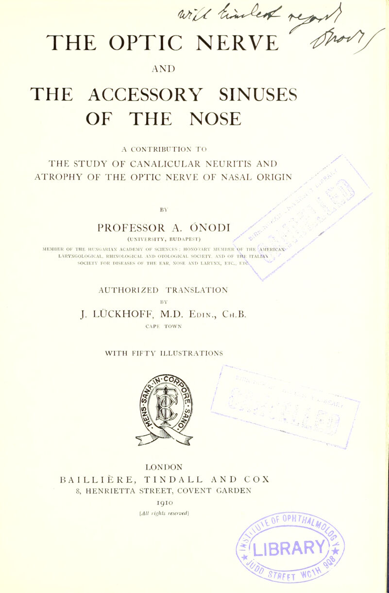 AND THE ACCESSORY SINUSES OF THE NOSE A CONTRIBUTION TO THE STUDY OF CANALICULAR NEURITIS AND ' \ ATROPHY OF THE OPTIC NERVE OF NASAL ORIGIN y .^i^' \ PROFESSOR A. ONODI / ^ ^ (UNIVERSITY, BUDAPEST) ^ MEMBER OF THE HIWCAKIAN ACADEMY OF SCIENCES; HOXO:<ARY i\IEMIiER'lOF THE A>;ERrCAN- LARYXGOLOGICAL, RHINOLOGICAL AND OTOLOGICAL SOCIETY, AND OF t'Ae ITAI-IA\ , SOCIETY FOR DISEASES OF THE EAR, NOSE AND LARYNX, ETC., V.ih, AUTHORIZED TRANSLATION J. LUCKHOFF, M.D. Euin., Ch.B. CAP I TOWN WITH FIFTY ILLUSTRATIONS