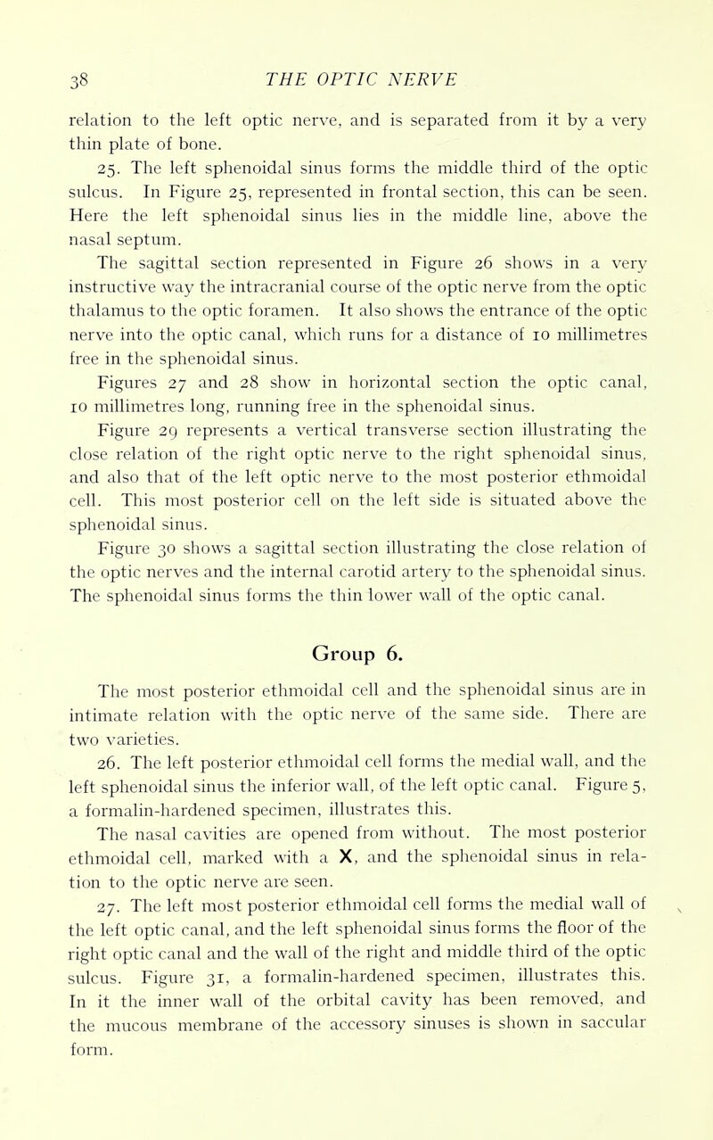 relation to the left optic nerve, and is separated from it by a very thin plate of bone. 25. The left sphenoidal sinus forms the middle third of the optic sulcus. In Figure 25, represented in frontal section, this can be seen. Here the left sphenoidal sinus lies in the middle line, above the nasal septum. The sagittal section represented in Figure 26 shows in a very instructive way the intracranial course of the optic nerve from the optic thalamus to the optic foramen. It also shows the entrance of the optic nerve into the optic canal, which runs for a distance of 10 millimetres free in the sphenoidal sinus. Figures 27 and 28 show in horizontal section the optic canal, 10 millimetres long, running free in the sphenoidal sinus. Figure 29 represents a vertical transverse section illustrating the close relation of the right optic nerve to the right sphenoidal sinus, and also that of the left optic nerve to the most posterior ethmoidal cell. This most posterior cell on the left side is situated above the sphenoidal sinus. Figure 30 shows a sagittal section illustrating the close relation of the optic nerves and the internal carotid artery to the sphenoidal sinus. The sphenoidal sinus forms the thin lower wall of the optic canal. Group 6. The most posterior ethmoidal cell and the sphenoidal sinus are in intimate relation with the optic nerve of the same side. There are two varieties. 26. The left posterior ethmoidal cell forms the medial wall, and the left sphenoidal sinus the inferior wall, of the left optic canal. Figure 5, a formalin-hardened specimen, illustrates this. The nasal cavities are opened from without. The most posterior ethmoidal cell, marked with a X, and the sphenoidal sinus in rela- tion to the optic nerve are seen. 27. The left most posterior ethmoidal cell forms the medial wall of the left optic canal, and the left sphenoidal sinus forms the floor of the right optic canal and the wall of the right and middle third of the optic sulcus. Figure 31, a formalin-hardened specimen, illustrates this. In it the inner wall of the orbital cavity has been removed, and the mucous membrane of the accessory sinuses is shown in saccular form.