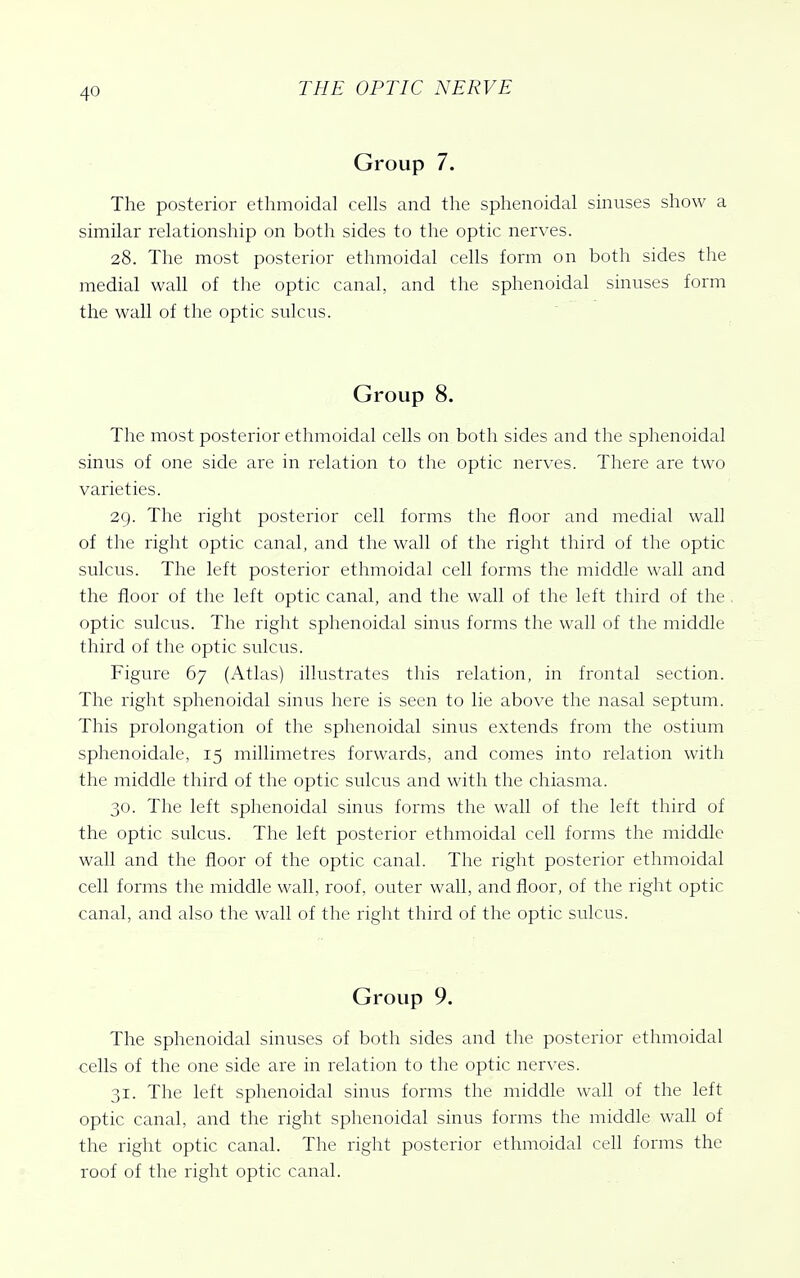 Group 7. The posterior ethmoidal cells and the sphenoidal sinuses show a similar relationship on both sides to the optic nerves. 28. The most posterior ethmoidal cells form on both sides the medial wall of the optic canal, and the sphenoidal sinuses form the wall of the optic sulcus. Group 8. The most posterior ethmoidal cells on both sides and the sphenoidal sinus of one side are in relation to the optic nerves. There are two varieties. 29. The right posterior cell forms the floor and medial wall of the right optic canal, and the wall of the right third of the optic sulcus. The left posterior ethmoidal cell forms the middle wall and the floor of the left optic canal, and the wall of the left third of the optic sulcus. The right sphenoidal sinus forms the wall of the middle third of the optic sulcus. Figure 67 (Atlas) illustrates this relation, in frontal section. The right sphenoidal sinus here is seen to lie above the nasal septum. This prolongation of the sphenoidal sinus extends from the ostium sphenoidale, 15 millimetres forwards, and comes into relation with the middle third of the optic sulcus and with the chiasma. 30. The left sphenoidal sinus forms the wall of the left third of the optic sulcus. The left posterior ethmoidal cell forms the middle wall and the floor of the optic canal. The right posterior ethmoidal cell forms the middle wall, roof, outer wall, and floor, of the right optic canal, and also the wall of the right third of the optic sulcus. Group 9. The sphenoidal sinuses of both sides and the posterior ethmoidal cells of the one side are in relation to the optic nerves. 31. The left sphenoidal sinus forms the middle wall of the left optic canal, and the right sphenoidal sinus forms the middle wall of the right optic canal. The right posterior ethmoidal cell forms the roof of the right optic canal.