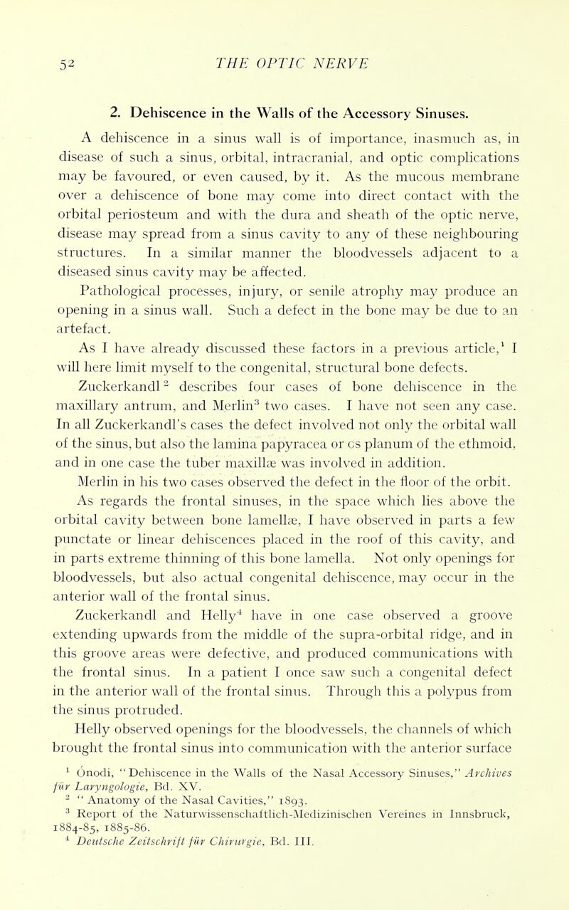 2. Dehiscence in the Walls of the Accessory Sinuses. A dehiscence in a sinus wall is of importance, inasmuch as, in disease of such a sinus, orbital, intracranial, and optic complications may be favoured, or even caused, by it. As the mucous membrane over a dehiscence of bone may come into direct contact with the orbital periosteum and with the dura and sheath of the optic nerve, disease may spread from a sinus cavity to any of these neighbouring structures. In a similar manner the bloodvessels adjacent to a diseased sinus cavity may be affected. Pathological processes, injury, or senile atrophy may produce an opening in a sinus wall. Such a defect in the bone may be due to an artefact. As I have already discussed these factors in a previous article,^ I will here limit myself to the congenital, structural bone defects. Zuckerkandl ^ describes four cases of bone dehiscence in the maxillary antrum, and Merlin'^ two cases. I have not seen any case. In all Zuckerkandl's cases the defect involved not only the orbital wall of the sinus, but also the lamina papyracea or cs planum of the ethmoid, and in one case the tuber maxillae was involved in addition. Merlin in his two cases observed the defect in the floor of the orbit. As regards the frontal sinuses, in the space which lies above the orbital cavity between bone lamellae, I have observed in parts a few punctate or linear dehiscences placed in the roof of this cavity, and in parts extreme thinning of this bone lamella. Not only openings for bloodvessels, but also actual congenital dehiscence, may occur in the anterior wall of the frontal sinus. Zuckerkandl and Helly' have in one case observed a groove extending upwards from the middle of the supra-orbital ridge, and in this groove areas were defective, and produced communications with the frontal sinus. In a patient I once saw such a congenital defect in the anterior wall of the frontal sinus. Through this a polypus from the sinus protruded. Helly observed openings for the bloodvessels, the channels of which brought the frontal sinus into communication with the anterior surface ^ Onodi, Dehiscence in tlie Walls of the Nasal Accessory Sinuses, Archives filr Laryngologie, Bd. XV. -  Anatomy of the Nasal Cavities, 1893. ^ Report of the Naturwissenschaftlich-lNIedizinischen Vereines in Innsbruck, 1884-85, 1885-86. * Deutsche Zeitschrift fiir Chinirgie, Bd. III.
