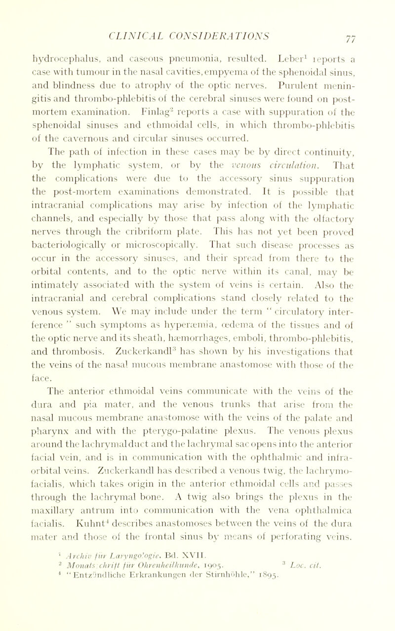hydrocephalus, and caseous pneumonia, resulted. Leber^ leports a case with tumour in the nasal cavities, empyema of the sphenoidal sinus, and blindness due to atrophy of the optic nerves. Purulent menin- gitis and thrombo-phlebitis of the cerebral sinuses were found on p(,)st- mortem examination. Finlag' rep(_)rts a case with suppuration of the sphenoidal sinuses and ethmoidal cells, in which thrombo-phlrbitis of the cavernous and circular sinuses occurred. The path of infecti(_)n in these cases may be by dirert continuity, by the lymphatic system, or by the venous circuhtiioii. That the complications were due to the accessory sinus suppui'ation the post-mortem examinations demonstrated. It is possible that intracranial complications may arise by infection of tlie lymphatic channels, and especially by those that pass along witli tlie olfactory nerves through the cribriform plate. This has not yet been proved bacteriologically or microscopically. That such disease processes as occur in the accessory sinuses, and their spread from tliere to the orbital contents, and to the optic wqyw witliin its canal, may be intimately associated with tlie system of veins is certain. Also the intracranial and cerebral complications stand closely related to the venous system. We may include under the tei'iu  < ireu]at(.)ry inter- ference  such symptoms as hyper;emia, (edema ol tlie tissues and oi the optic nerve and its sheatli, ]i;euioniiages, emboli, thi-ombo-plilebitis, and thrombosis. Zuckerkandh' has sliown by his investigations that the veins of the nasal mucous membrane anastomose with those of the face. The anterior ethmoidal veins communicate with the veins of the dura and pia mater, and the venous trunks that arise from the nasal mucous membrane anastomose with the \-eins of the palate and pharyn.x and with the pter\'go-palatine plexus. The venous plexus around the laehrymalduct and 1 he hu hi xanal sae opens into the anterior facial vein, and is in communieation witli tlie ophthalmic and inira- orbital veins. Zuckerkandl lias described a \-enous twig, the lachrymo- facialis, which takes origin in the anterior ethmoidal cells and passes through the lachrj/mal bone. A twig also brings the plexus in the maxillary antrum inti> communication with the vena ophtlialmica facialis. Kuhnt ' describes anastomoses between the veins of the dura mater and those of the frontal sinus b\' means of perforating veins. ' Archil' fiir Laryngo'ogie, Bil. XVII. ^ Monats:chrift fur Ohrenheilkunde. 1905. Loc. cit. *  Entzundliche Erkrankungen iler StirnhOhle, 1S93.
