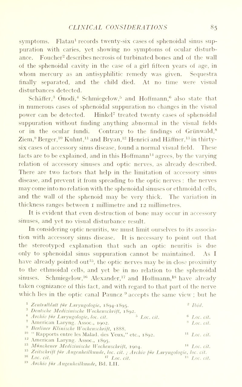 symptoms. Flatau^ records twenty-six cases of sphenoidal sinus sup- puration with caries, yet showing no symptoms of ocular disturb- ance. Foucher- describes necrosis of turbinated bones and of the wall of the sphenoidal cavity in the case of a girl fifteen years of age, in whom mercury as an antisyphilitic remedy was given. Sequestra finally separated, and the child died. At no time were \-isual disturbances detected. Schaffer,'^ Onodi,'* Schmiegelow,-'' and Hoffmann,'' also state that in numerous cases of sphenoidal suppuration no changes in the \-isual power can be detected. Hinkel treated twenty cases of sphen(jidal suppuration without finding anything abnormal in the visual fields or in the ocular fundi. Contrary to the findings of Griinwald,^ Ziem,'-' Berger,^'' Kuhnt,^^ and Bryan,^- Henrici and Haf^ner,^''in thirty- six cases of accessory sinus disease, f(jund a normal visual iield. These facts are to be explained, and in this Hoffmann^^ agrees, by the varying relation of accessory sinuses and optic nerves, as already described. There are two factors that help in the limitation of accessory sinus disease, and prevent it from spreading to the o])tic nerves : the nerves may come into no relation with the sphenoidal sinuses or ethmoidal cells, and the wall of the sphenoid may be very thick. The variation in thickness ranges between i millimetre and 12 millimetres. It is evident that even destruction of bone may occur in accessory sinuses, and yet no visual disturbance result. In considering optic neuritis, we must limit ourseh-es to its associa- tion with accessory sinus disease. It is necessary to point out that the stereotyped explanation that such an optic neuritis is due only to sphenoidal sinus suppuration cannot be maintained. As I have already pointed out^^^, the optic nerves may be in close proximity to the ethmoidal cells, and yet be in no relation to the sphenoidal sinuses. Schmiegelow,^'^ Alexander/'' and Hoffmann/* have already taken cognizance of this fact, and with regard U) that part of the nerve which lies in the optic canal Pauncz ° accepts the same view ; but he ^ Zentralhlatt fiiy Lavyngologie, 1894-1893. - Ibid. Deutsche Mediziiiische Wochensclivift, 1892. * Archil! fiir Lavyngologie, loc. cit. ■' Loc. cit. ^ Loc. cit. American Laryng. Assoc., 1902. * Loc. at. Bevlinev Kliviische Wochensclivift, 1888. ^  Rapports entre les Malad. dcs Yeux, etc., 1892. Loc. cit. American Laryng. Assoc., 1895. Miinchener Medizinische Wochensclivift, 1904. Loc. cit. Zeitschvift fiiv Augenheilkunde, loc. cit. ; Avchiv fiiy Lavyngologie, loc. cit. Loc. cit. 17 Loc. cit. Loc. cit. Avchiv fiiv Augenheilkunde, Bd. LII.