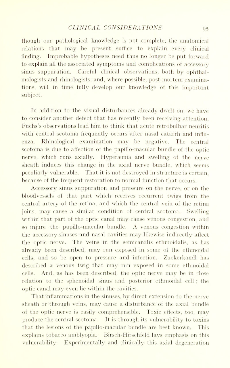 though our pathological knowledge is not complete, the anatomical relations that inay be present suffice to explain every clinical finding. Improbable hypotheses need thus no longer be put forward to explain all the associated symptoms and complicati(_)ns of accessory sinus suppuration. Careful clinical observations, both by ophthal- mologists and rhinologists, and, where possible, post-mortem examina- tions, will in time fully develop our knowledge of this important subject. In addition t(j the visual disturbances already dwelt on, we have to consider another defect that has recently been recei\'ing attention. Fuchs's observations lead him to tliink that acute retrobulbar neuritis with central scotoma frequently occurs after nasal catarrh and influ- enza. Rhinological examination may be negative. The central scotoma is due to affectif)n of the papillo-macular bundle of the optic nerve, which runs axially. Hypenenua and swelling of the nerve sheath induces this change in the axial nerve bundle, which seems peculiarly vulnerable. That it is not destroyed in structure is certain, because of the frequent restoration to normal function that occurs. Accessory sinus suppuration and pressure on the nerve, or on the bloodvessels of that part which receives recurrent twigs fr(jm the central artery of the retina, and which the central vein of the retina joins, may cause a similar condition of central scotoma. Swelling within that part of the optic canal may cause venous congestion, and so injure the papillo-macuhir bundle. A ven(jus congestion within the accessory sinuses and nasal cavities may likewise indirectly aitect the optic nerve. The veins in the semicanalis ethmoidalis, as has already been described, may run exposed in some of the ethmoidal cells, and so be open to pressure and infection. Zuckerkandl has described a venous twig that may run exposed in some ethmoidal cells. And, as has been described, the optic nerve may be in close relation to the sphenoidal sinus and posterior ethmoidal cell ; the optic canal may even lie within the cavities. That inflammations in the sinuses, by direct extension to the nerve sheath or through veins, may cause a disturbance of the axial bundle of the optic nerve is easily comprehensible. Toxic effects, too, may produce the central scotoma. It is through its vulnerability to toxins that the lesions of the papillo-macular bundle are best known. This explains tobacco amblyopia. Birsch-Hirschfeld lays emphasis on this vulnerability. Experimentally and clinically this axial degeneration