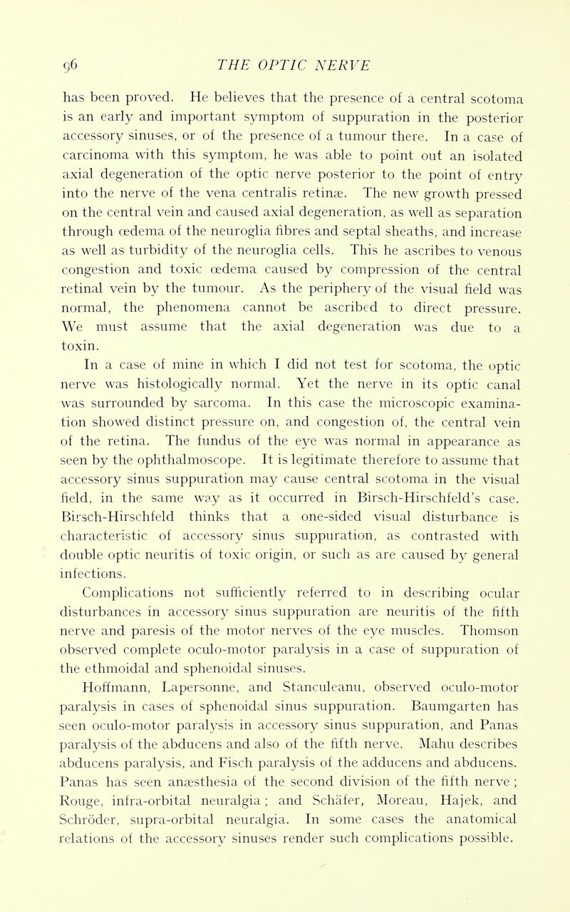 has been proved. He believes that the presence of a central scotoma is an early and important symptom of suppuration in the posterior accessory sinuses, or of the presence of a tumour there. In a case of carcinoma with this symptom, he was able to point out an isolated axial degeneration of the optic nerve posterior to the point of entry into the nerve of the vena centralis retinae. The new growth pressed on the central vein and caused axial degeneration, as well as separation through oedema of the neuroglia fibres and septal sheaths, and increase as well as turbidity of the neuroglia cells. This he ascribes to venous congestion and toxic oedema caused by compression of the central retinal vein by the tumour. As the periphery of the visual field was normal, the phenomena cannot be ascribed to direct pressure. We must assume that the axial degeneration was due to a toxin. In a case of mine in which I did not test for scotoma, the optic nerve was histologically normal. Yet the nerve in its optic canal was surrounded by sarcoma. In this case the microscopic examina- tion showed distinct pressure on, and congestion of, the central vein of the retina. The fundus of the eye was normal in appearance as seen by the ophthalmoscope. It is legitimate therefore to assume that accessory sinus suppuration may cause central scotoma in the visual field, in the same way as it occurred in Birsch-Hirschfeld's case. Birsch-Hirschfeld thinks that a one-sided visual disturbance is characteristic of accessory sinus suppuration, as contrasted with double optic neuritis of toxic origin, or such as are caused by general infections. Complications not sufficiently referred to in describing ocular disturbances in accessory sinus suppuration are neuritis of the fifth nerve and paresis of the motor nerves of the eye muscles. Thomson observed complete oculo-motor paralysis in a case of suppuration of the ethmoidal and sphenoidal sinuses. Hoffmann, Lapersonne, and Stanculeanu, observed oculo-motor paralysis in cases of sphenoidal sinus suppuration. Baumgarten has seen oculo-motor paralysis in accessory sinus suppuration, and Panas paralysis of the abducens and also of the fifth nerve. Mahu describes abducens paralysis, and Fisch paralysis of the adducens and abducens. Panas has seen anaesthesia of the second division of the fifth nerve ; Rouge, infra-orbital neuralgia; and Schafer, Moreau, Hajek, and Schroder, supra-orbital neuralgia. In some cases the anatomical relations of the accessory sinuses render such complications possible.