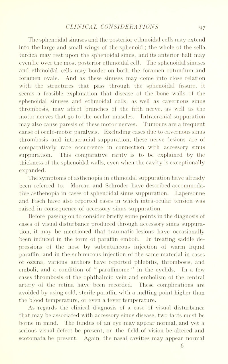 The sphenoidal sinuses and the posterior ethmoidal cells may extend into the large and small wings of the sphenoid ; the whole of the sella turcica may rest upon the sphenoidal sinus, and its anterior half may even lie over the most posterior ethmoidal cell. The sphenoidal sinuses and ethmoidal cells may border on both the foramen rotundum and foramen ovale. And as these sinuses may come into close relation with the structures that pass through the sphenoidal fissure, it seems a feasible explanation that disease of the bone walls of the sphenoidal sinuses and ethmoidal cells, as well as cavernous sinus thrombosis, may affect branches of the fifth nerve, as well as the motor nerves that go to the ocular muscles. Intracranial suppurati(jn may also cause paresis of these motor nerves. Tumours are a frequent cause of oculo-motor paralysis. Excluding cases due to cavernous sinus thrombosis and intracranial suppuration, these nerve lesions are of comparatively rare occurrence in connection with accessory sinus suppuration. This comparative rarity is to be explained by the thickness of the sphenoidal walls, even when the cavity is exceptionally expanded. The symptoms of asthenopia in ethmoidal suppuration have already been ieferred to. Moreau and Schroder have described accommoda- tive asthenopia in cases of sphenoidal sinus suppuration. Lapersonne and Fisch have also reported cases in which intra-ocular tension was raised in consequence of accessory sinus suppuration. Before passing on to consider briefly some points in the diagnosis of cases of visual disturbance produced through accessory sinus suppura- tion, it may be mentioned that traumatic lesions have occasionally been induced in the form of paraftin emboli. In treating saddle de- pressions of the nose by subcutaneous injection of warm liquid paraffin, and in the submucous injection of the same material in cases of ozc^ena, various authors have reported phlebitis, thrombosis, and emboli, and a condition of  paraftinome  in the eyelids. In a few cases thrombosis of the ophthalmic vein and embolism of the central artery of the retina have been recorded. These complications are avoided by using cold, sterile paraftin with a melting-point higher than the blood temperature, or even a fever temperature. As regards the clinical diagnosis of a case of visual disturbance that may be associated with accessory sinus disease, two facts must be borne in mind. The fundus of an eye may appear normal, and yet a serious visual defect be present, or the field of vision be altered and scotomata be present. Again, the nasal cavities may appear normal 6