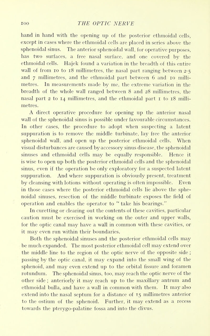 hand in hand with the opening up of the posterior ethmoidal cells, except in cases where the ethmoidal cells are placed in series above the sphenoidal sinus. The anterior sphenoidal wall, for operative purposes, has two surfaces, a free nasal surface, and one covered by the ethmoidal cells. Hajek found a variation in the breadth of this entire wall of from lo to i8 millimetres, the nasal part ranging between 2-5 and 7 millimetres, and the ethmoidal part between 6 and 10 milli- metres. In measurements made by me, the extreme variation in the breadth of the whole wall ranged between 8 and 28 millimetres, the nasal part 2 to 14 millimetres, and the ethmoidal part i to 18 milli- metres. A direct operative procedure for opening up the anterior nasal wall of the sphenoidal sinus is possible under favourable circumstances. In other cases, the procedure to adopt when suspecting a latent suppuration is to remove the middle turbinate, lay free the anterior sphenoidal wall, and open up the posterior ethmoidal cells. When visual disturbances are caused by accessory sinus disease, the sphenoidal sinuses and ethmoidal cells may be equally responsible. Hence it is wise to open up both the posterior ethmoidal cells and the sphenoidal sinus, even if the operation be only exploratory for a suspected latent suppuration. And where suppuration is obviously present, treatment by cleansing with lotions without operating is often impossible. Even in those cases where the posterior ethmoidal cells lie above the sphe- noidal sinuses, resection of the middle turbinate exposes the field of operation and enables the operator to  take his bearings. In curetting or clearing out the contents of these cavities, particular caution must be exercised in working on the outer and upper walls, for the optic canal may have a wall in common with these cavities, or it may even run within their boundaries. Both the sphenoidal sinuses and the posterior ethmoidal cells may be much expanded. The most posterior ethmoidal cell may extend over the middle line to the region of the optic nerve of the opposite side ; passing by the optic canal, it may expand into the small wing of the sphenoid, and may even extend up to the orbital fissure and foramen rotundum. The sphenoidal sinus, too, may reach the optic nerve of the other side ; anteriorly it may reach up to the maxillary antrum and ethmoidal bulla, and have a wall in common with them. It may also extend into the nasal septum for a distance of 15 millimetres anterior to the ostium of the sphenoid. Further, it may extend as a recess towards the pterygo-palatine fossa and into the clivus.