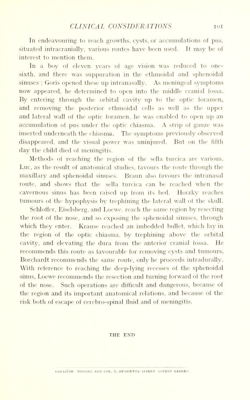 In endeavouring to reach growths, cysts, or accumulations of pus, situated intracranially, various routes have been used. It may be of interest to mention them. In a boy of eleven years of age vision was reduced to one- sixth, and there was suppuration in the ethmoidal and sphenoidal sinuses ; Goris opened these up intranasally. As meningeal symptoms now appeared, he determined to open into the middle cranial fossa. By entering through the orbital cavity up to the optic foramen, and removing the posterior ethmoidal cells as well as the uppei and lateral wall of the optic foramen, he was enabled to open up an accumulation of pus under the optic chiasma. A strip of gauze was inserted underneath the chiasma. The symptoms previously observed disappeared, and the visual power was uninjured. But on the fifth day the child died of meningitis. Methods of reaching the region of the sella turcica are various. Luc, as the result of anatomical studies, favours the route through the maxillary and sphenoidal sinuses. Braun also favours the intranasal route, and shows that the sella turcica can be reached when the cavernous sinus has been raised up from its bed. Horzlcv reaches tumours of the hypophysis bv trephining the lateral wall of the skull. Schloffer, Eiselsberg, and Loewe, reach the same region by resecting the root of the nose, and so exposing the sphenoidal sinuses, through which they enter. Krause reached an imbedded bullet, which lay in the region of the optic chiasma, by trephining above the orbital cavity, and elevating the dura from the anterior cranial fossa. He recommends this route as favourable for removing cysts and tumours. Borchardt recommends the same route, only he proceeds intradurally. With reference to reaching the deep-lying recesses of the sphenoidal sinus, Loewe recommends the resection and turning forward of the root of the nose. Such operations are difficult and dangerous, because of the region and its important anatomical relations, and because of the risk both of escape of cerebro-spinal fluid and of meningitis. THE END BAIIXIKRE TINPALL AND COX, 8, HENKIETTA STREET COVENT GARDEN