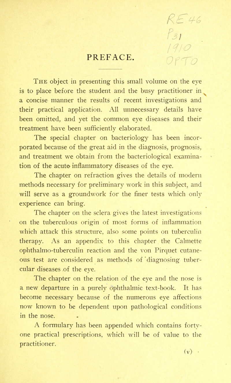 r3i PREFACE. Of The object in presenting this small volume on the eye is to place before the student and the busy practitioner in ^ a concise manner the results of recent investigations and their practical application. All unnecessary details have been omitted, and yet the common eye diseases and their treatment have been sufficiently elaborated. The special chapter on bacteriology has been incor- porated because of the great aid in the diagnosis, prognosis, and treatment we obtain from the bacteriological examina- tion of the acute inflammatory diseases of the eye. The chapter on refraction gives the details of modern methods necessary for preliminary work in this subject, and will serve as a groundwork for the finer tests which only experience can bring. The chapter on the sclera gives the latest investigations on the tuberculous origin of most forms of inflammation which attack this structure, also some points on tuberculin therapy. As an appendix to this chapter the Calmette ophthalmo-tuberculin reaction and the von Pirquet cutane- ous test are considered as methods of 'diagnosing tuber- cular diseases of the eye. The chapter on the relation of the eye and the nose is a new departure in a purely ophthalmic text-book. It has become necessary because of the numerous eye affections now known to be dependent upon pathological conditions in the nose. A formulary has been appended which contains forty- one practical prescriptions, which will be of value to the practitioner.