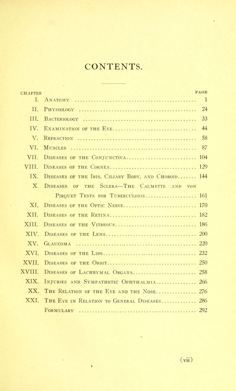 CONTENTS. CHAPTER PAGE I. Anatomy 1 II. Physiology 24 III. Bacteriology 33 IV. Examination of the Eye 44 V. Refraction 58 VI. Muscles 87 VII. Diseases of the Conjunctiva 104 VIII. Diseases of the Cornea 129 IX. Diseases of the Iris, Ciliary Body, and Choroid 144 X. Diseases of the Sclera—The Calmette and von Pirquet Tests for Tuberculosis 161 XI. Diseases of the Optic Nerve 170 XII. Diseases of the Retina 182 XIII. Diseases of the Vitreous 186 XIV. Diseases of the Lens 200 XV. Glaucoma 220 XVI. Diseases of the Lids 232 XVII. Diseases of the Orbit 250 XVIII. Diseases of Lachrymal Organs 258 XIX. Injuries and Sympathetic Ophthalmia 266 XX. The Relation of the Eye and the Nose 276 XXI. The Eye in Relation to General Diseases 286 Formulary 292