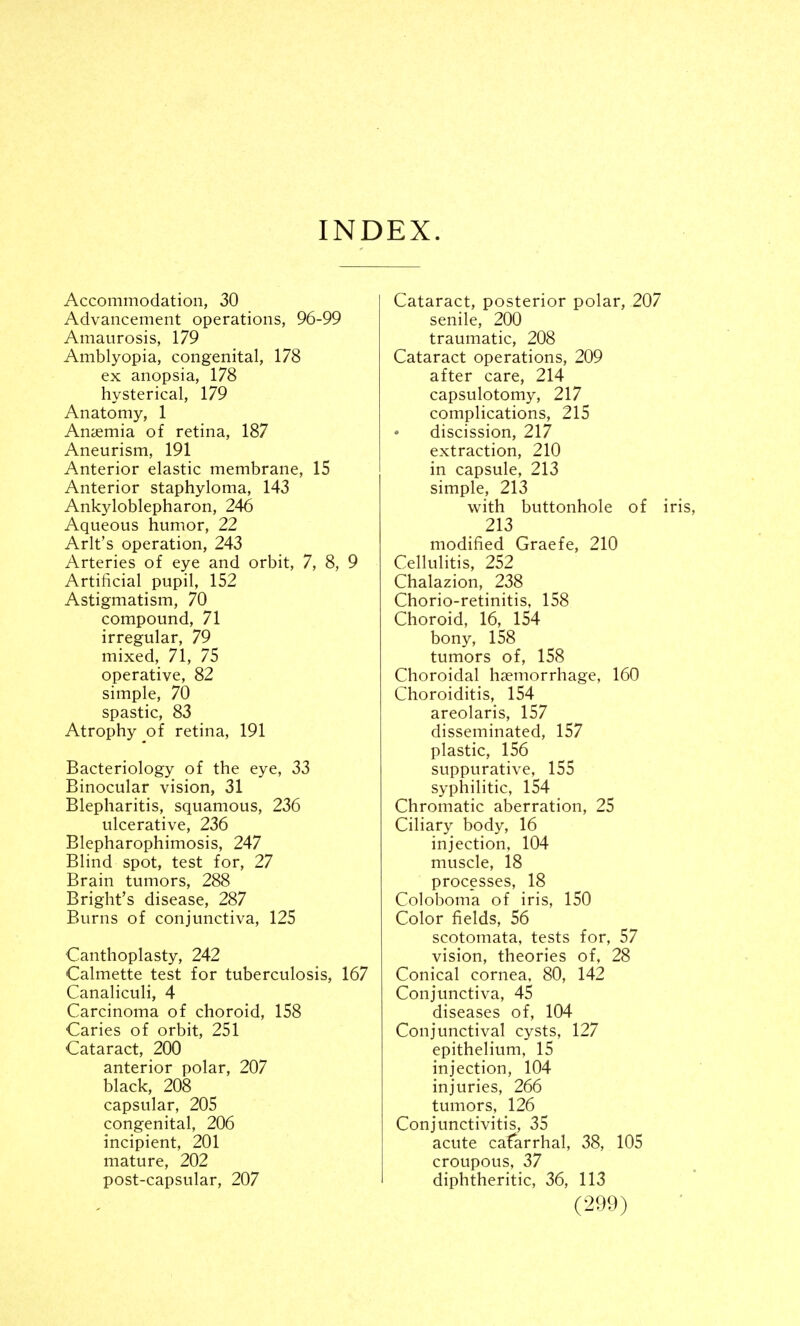 INDEX. Accommodation, 30 Advancement operations, 96-99 Amaurosis, 179 Amblyopia, congenital, 178 ex anopsia, 178 hysterical, 179 Anatomy, 1 Anaemia of retina, 187 Aneurism, 191 Anterior elastic membrane, 15 Anterior staphyloma, 143 Ankyloblepharon, 246 Aqueous humor, 22 Arlt's operation, 243 Arteries of eye and orbit, 7, 8, 9 Artificial pupil, 152 Astigmatism, 70 compound, 71 irregular, 79 mixed, 71, 75 operative, 82 simple, 70 spastic, 83 Atrophy of retina, 191 Bacteriology of the eye, 33 Binocular vision, 31 Blepharitis, squamous, 236 ulcerative, 236 Blepharophimosis, 247 Blind spot, test for, 27 Brain tumors, 288 Bright's disease, 287 Burns of conjunctiva, 125 Canthoplasty, 242 Calmette test for tuberculosis, 167 Canaliculi, 4 Carcinoma of choroid, 158 Caries of orbit, 251 Cataract, 200 anterior polar, 207 black, 208 capsular, 205 congenital, 206 incipient, 201 mature, 202 post-capsular, 207 Cataract, posterior polar, 207 senile, 200 traumatic, 208 Cataract operations, 209 after care, 214 capsulotomy, 217 complications, 215 discission, 217 extraction, 210 in capsule, 213 simple, 213 with buttonhole of iris 213 modified Graefe, 210 Cellulitis, 252 Chalazion, 238 Chorio-retinitis, 158 Choroid, 16, 154 bony, 158 tumors of, 158 Choroidal haemorrhage, 160 Choroiditis, 154 areolaris, 157 disseminated, 157 plastic, 156 suppurative, 155 syphilitic, 154 Chromatic aberration, 25 Ciliary body, 16 injection, 104 muscle, 18 processes, 18 Coloboma of iris, 150 Color fields, 56 scotomata, tests for, 57 vision, theories of, 28 Conical cornea, 80, 142 Conjunctiva, 45 diseases of, 104 Conjunctival cysts, 127 epithelium, 15 injection, 104 injuries, 266 tumors, 126 Conjunctivitis, 35 acute catarrhal, 38, 105 croupous, 37 diphtheritic, 36, 113