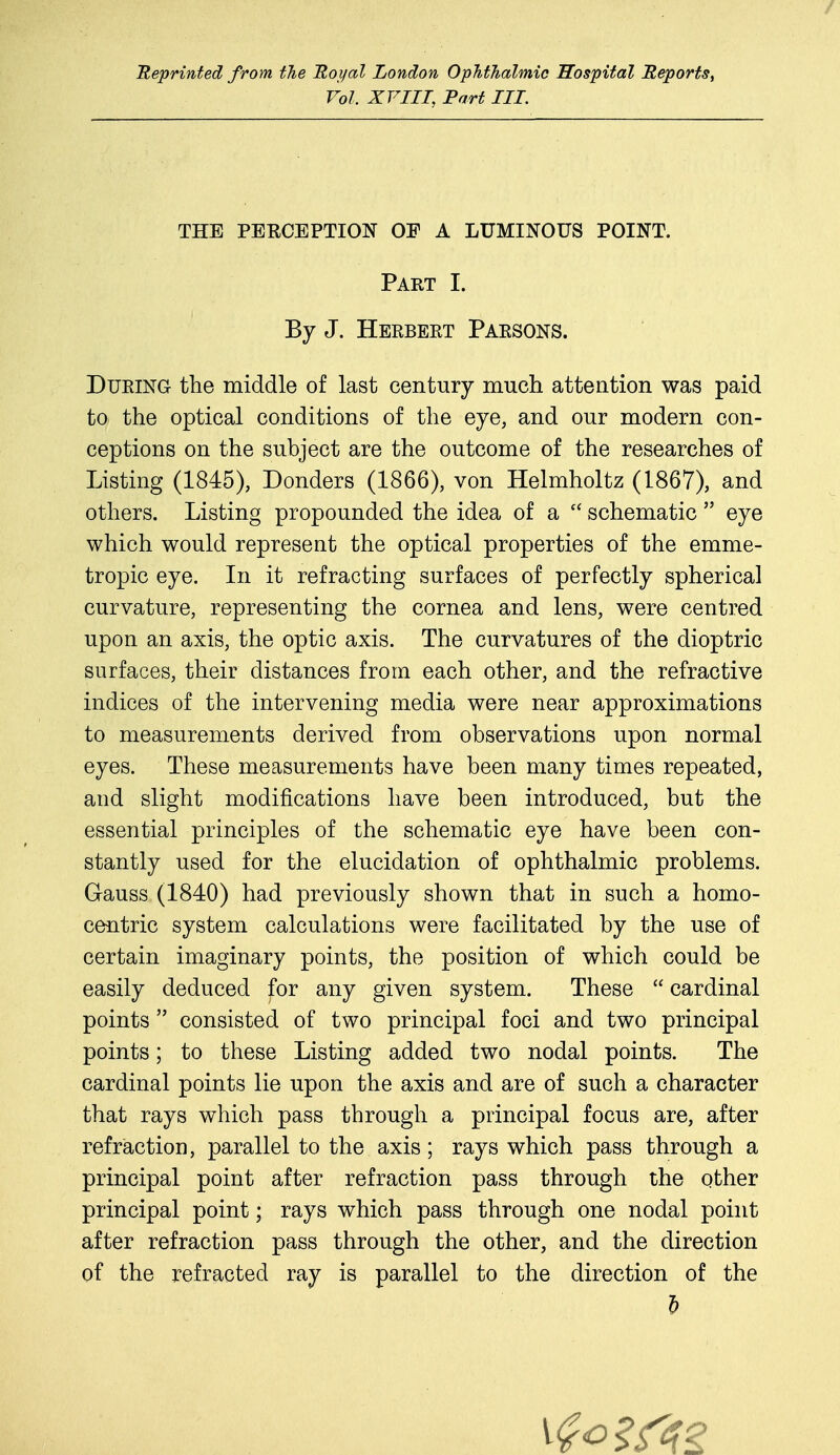 Reprinted from the Royal London Ophthalmic Hospital Reports, Vol, XVIII, Part III. THE PERCEPTION OF A LUMINOUS POINT. Part I. By J. Herbert Parsons. During the middle of last century much attention was paid to the optical conditions of the eye, and our modern con- ceptions on the subject are the outcome of the researches of Listing (1845), Donders (1866), von Helmholtz (1867), and others. Listing propounded the idea of a  schematic  eye which would represent the optical properties of the emme- tropic eye. In it refracting surfaces of perfectly spherical curvature, representing the cornea and lens, were centred upon an axis, the optic axis. The curvatures of the dioptric surfaces, their distances from each other, and the refractive indices of the intervening media were near approximations to measurements derived from observations upon normal eyes. These measurements have been many times repeated, and slight modifications have been introduced, but the essential principles of the schematic eye have been con- stantly used for the elucidation of ophthalmic problems. Gauss (1840) had previously shown that in such a homo- centric system calculations were facilitated by the use of certain imaginary points, the position of which could be easily deduced for any given system. These  cardinal points  consisted of two principal foci and two principal points; to these Listing added two nodal points. The cardinal points lie upon the axis and are of such a character that rays which pass through a principal focus are, after refraction, parallel to the axis; rays which pass through a principal point after refraction pass through the other principal point; rays which pass through one nodal point after refraction pass through the other, and the direction of the refracted ray is parallel to the direction of the