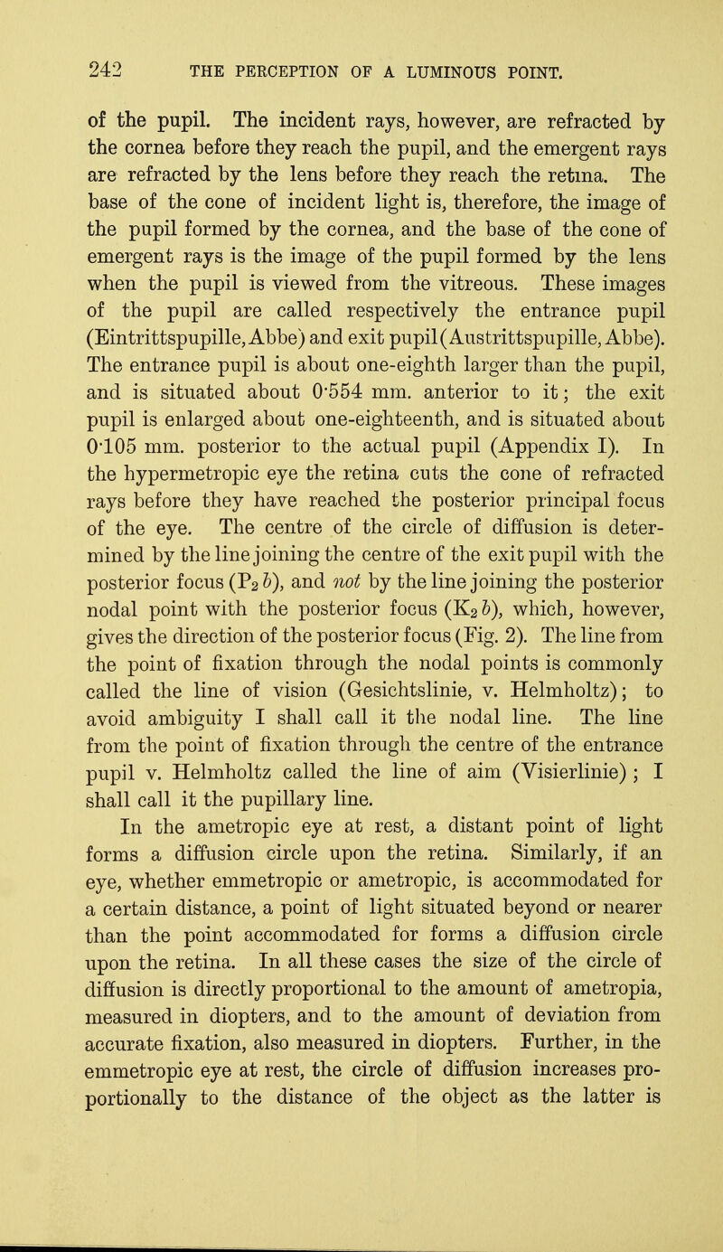 of the pupil. The incident rays, however, are refracted by the cornea before they reach the pupil, and the emergent rays are refracted by the lens before they reach the retina. The base of the cone of incident light is, therefore, the image of the pupil formed by the cornea, and the base of the cone of emergent rays is the image of the pupil formed by the lens when the pupil is viewed from the vitreous. These images of the pupil are called respectively the entrance pupil (Eintrittspupille, Abbe) and exit pupil(Austrittspupille, Abbe). The entrance pupil is about one-eighth larger than the pupil, and is situated about 0*554 mm. anterior to it; the exit pupil is enlarged about one-eighteenth, and is situated about 0105 mm. posterior to the actual pupil (Appendix I). In the hypermetropic eye the retina cuts the cone of refracted rays before they have reached the posterior principal focus of the eye. The centre of the circle of diffusion is deter- mined by the line joining the centre of the exit pupil with the posterior focus (P2b), and not by the line joining the posterior nodal point with the posterior focus (K2 b), which, however, gives the direction of the posterior focus (Fig. 2). The line from the point of fixation through the nodal points is commonly called the line of vision (Gesichtslinie, v. Helmholtz); to avoid ambiguity I shall call it the nodal line. The line from the point of fixation through the centre of the entrance pupil v. Helmholtz called the line of aim (Visierlinie) ; I shall call it the pupillary line. In the ametropic eye at rest, a distant point of light forms a diffusion circle upon the retina. Similarly, if an eye, whether emmetropic or ametropic, is accommodated for a certain distance, a point of light situated beyond or nearer than the point accommodated for forms a diffusion circle upon the retina. In all these cases the size of the circle of diffusion is directly proportional to the amount of ametropia, measured in diopters, and to the amount of deviation from accurate fixation, also measured in diopters. Further, in the emmetropic eye at rest, the circle of diffusion increases pro- portionally to the distance of the object as the latter is