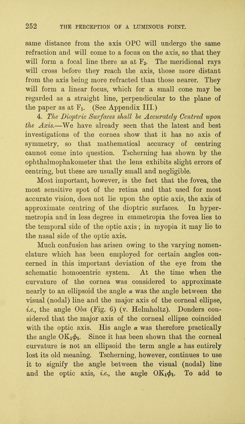 same distance from the axis OPC will undergo the same refraction and will come to a focus on the axis, so that they will form a focal line there as at F2. The meridional rays will cross before they reach the axis, those more distant from the axis being more refracted than those nearer. They will form a linear focus, which for a small cone may be regarded as a straight line, perpendicular to the plane of the paper as at Fi. (See Appendix III.) 4. The Dioptric Surfaces shall he Accurately Centred upon the Axis.—We have already seen that the latest and best investigations of the cornea show that it has no axis of symmetry, so that mathematical accuracy of centring cannot come into question. Tscherning has shown by the ophthalmophakometer that the lens exhibits slight errors of centring, but these are usually small and negligible. Most important, however, is the fact that the fovea, the most sensitive spot of the retina and that used for most accurate vision, does not lie upon the optic axis, the axis of approximate centring of the dioptric surfaces. In hyper- metropia and in less degree in emmetropia the fovea lies to the temporal side of the optic axis ; in myopia it may lie to the nasal side of the optic axis. Much confusion has arisen owing to the varying nomen- clature which has been employed for certain angles con- cerned in this important deviation of the eye from the schematic homocentric system. At the time when the curvature of the cornea was considered to approximate nearly to an ellipsoid the angle a was the angle between the visual (nodal) line and the major axis of the corneal ellipse, i.e., the angle Oba (Fig. 6) (v. Helmholtz). Donders con- sidered that the major axis of the corneal ellipse coincided with the optic axis. His angle a was therefore practically the angle OKi</>i. Since it has been shown that the corneal curvature is not an ellipsoid the term angle a has entirely lost its old meaning. Tscherning, however, continues to use it to signify the angle between the visual (nodal) line and the optic axis, i.e., the angle OKi<£i. To add to