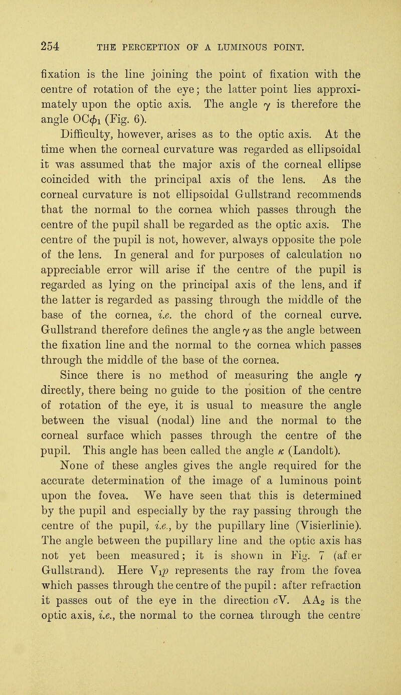 fixation is the line joining the point of fixation with the centre of rotation of the eye; the latter point lies approxi- mately upon the optic axis. The angle 7 is therefore the angle (Fig. 6). Difficulty, however, arises as to the optic axis. At the time when the corneal curvature was regarded as ellipsoidal it was assumed that the major axis of the corneal ellipse coincided with the principal axis of the lens. As the corneal curvature is not ellipsoidal Gullstrand recommends that the normal to the cornea which passes through the centre of the pupil shall be regarded as the optic axis. The centre of the pupil is not, however, always opposite the pole of the lens. In general and for purposes of calculation no appreciable error will arise if the centre of the pupil is regarded as lying on the principal axis of the lens, and if the latter is regarded as passing through the middle of the base of the cornea, i.e. the chord of the corneal curve. Gullstrand therefore defines the angle 7 as the angle between the fixation line and the normal to the cornea which passes through the middle of the base of the cornea. Since there is no method of measuring the angle 7 directly, there being no guide to the position of the centre of rotation of the eye, it is usual to measure the angle between the visual (nodal) line and the normal to the corneal surface which passes through the centre of the pupil. This angle has been called the angle k (Landolt). None of these angles gives the angle required for the accurate determination of the image of a luminous point upon the fovea. We have seen that this is determined by the pupil and especially by the ray passing through the centre of the pupil, i.e., by the pupillary line (Yisierlinie). The angle between the pupillary line and the optic axis has not yet been measured; it is shown in Fig. 7 (af er Gullstrand). Here Y\p represents the ray from the fovea which passes through the centre of the pupil: after refraction it passes out of the eye in the direction cY. AA2 is the optic axis, i.e., the normal to the cornea through the centre