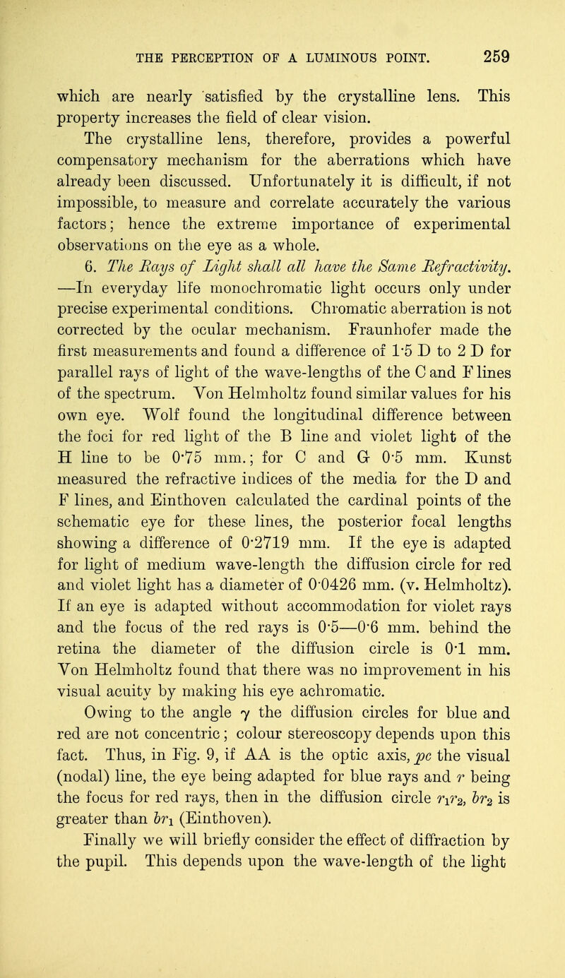 which are nearly satisfied by the crystalline lens. This property increases the field of clear vision. The crystalline lens, therefore, provides a powerful compensatory mechanism for the aberrations which have already been discussed. Unfortunately it is difficult, if not impossible, to measure and correlate accurately the various factors; hence the extreme importance of experimental observations on the eye as a whole. 6. The Rays of Light shall all have the Same Refr activity. —In everyday life monochromatic light occurs only under precise experimental conditions. Chromatic aberration is not corrected by the ocular mechanism. Fraunhofer made the first measurements and found a difference of 1*5 D to 2 D for parallel rays of light of the wave-lengths of the C and F lines of the spectrum. Von Helmholtz found similar values for his own eye. Wolf found the longitudinal difference between the foci for red light of the B line and violet light of the H line to be 0'75 mm.; for C and G 0'5 mm. Kunst measured the refractive indices of the media for the D and F lines, and Einthoven calculated the cardinal points of the schematic eye for these lines, the posterior focal lengths showing a difference of 02719 mm. If the eye is adapted for light of medium wave-length the diffusion circle for red and violet light has a diameter of 0*0426 mm. (v. Helmholtz). If an eye is adapted without accommodation for violet rays and the focus of the red rays is 0*5—0*6 mm. behind the retina the diameter of the diffusion circle is 0*1 mm. Yon Helmholtz found that there was no improvement in his visual acuity by making his eye achromatic. Owing to the angle 7 the diffusion circles for blue and red are not concentric; colour stereoscopy depends upon this fact. Thus, in Fig. 9, if AA is the optic axis, pc the visual (nodal) line, the eye being adapted for blue rays and r being the focus for red rays, then in the diffusion circle rir2) br2 is greater than h\ (Einthoven). Finally we will briefly consider the effect of diffraction by the pupil. This depends upon the wave-length of the light