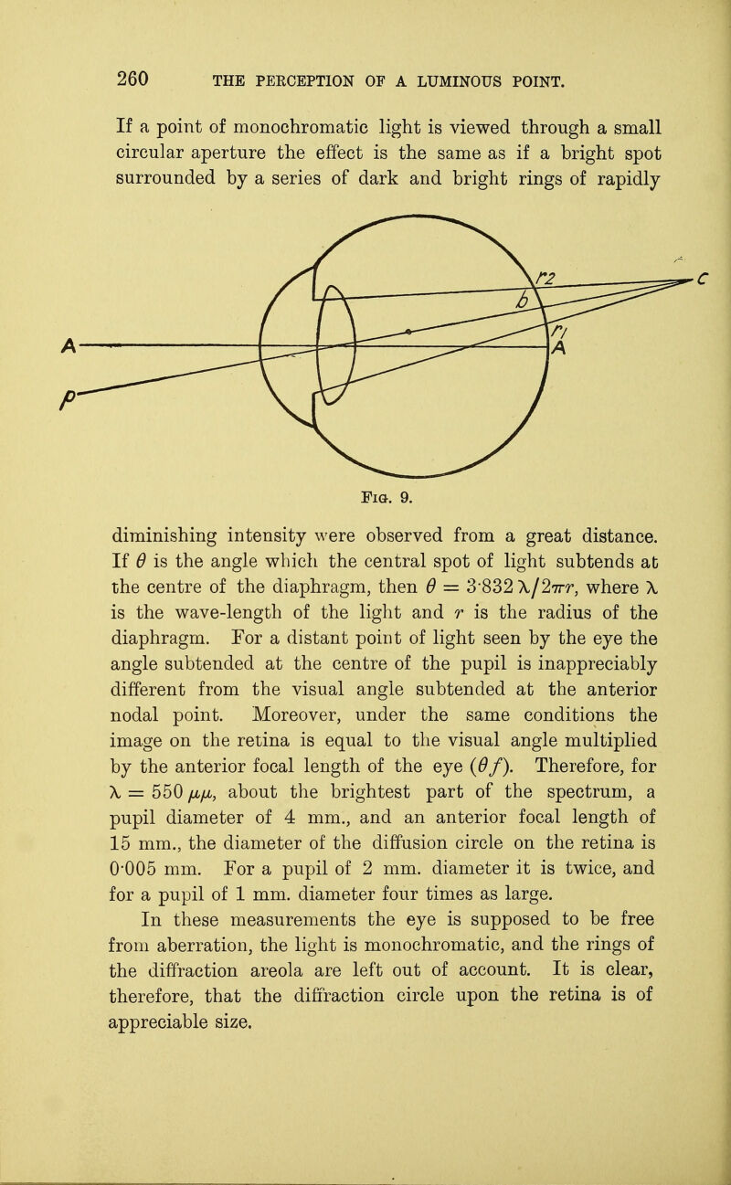 If a point of monochromatic light is viewed through a small circular aperture the effect is the same as if a bright spot surrounded by a series of dark and bright rings of rapidly \T2 , \A Fig. 9. diminishing intensity were observed from a great distance. If 6 is the angle which the central spot of light subtends afc the centre of the diaphragm, then 6 = 3'832 A./27rr, where X is the wave-length of the light and r is the radius of the diaphragm. For a distant point of light seen by the eye the angle subtended at the centre of the pupil is inappreciably different from the visual angle subtended at the anterior nodal point. Moreover, under the same conditions the image on the retina is equal to the visual angle multiplied by the anterior focal length of the eye (6f). Therefore, for X = 550 /j,fjL, about the brightest part of the spectrum, a pupil diameter of 4 mm., and an anterior focal length of 15 mm., the diameter of the diffusion circle on the retina is 0*005 mm. For a pupil of 2 mm. diameter it is twice, and for a pupil of 1 mm. diameter four times as large. In these measurements the eye is supposed to be free from aberration, the light is monochromatic, and the rings of the diffraction areola are left out of account. It is clear, therefore, that the diffraction circle upon the retina is of appreciable size.