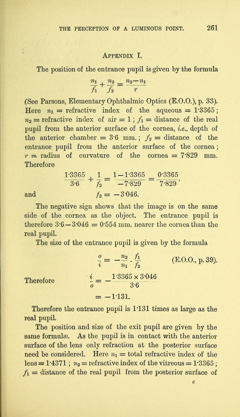 Appendix I. The position of the entrance pupil is given by the formula n\ n2 _ %2—ni Ti 7> * (See Parsons, Elementary Ophthalmic Optics (E.O.O.), p. 33). Here n\ = refractive index of the aqueous = 1*3365; n2 = refractive index of air = 1; f\ = distance of the real pupil from the anterior surface of the cornea, i.e., depth of the anterior chamber = 3*6 mm.; f2 = distance of the entrance pupil from the anterior surface of the cornea; r — radius of curvature of the cornea = 7'829 mm. Therefore 1-3365 1 _ 1-1-3365 = Q-3365 3-6 f2 -7-829 7-829' and /a = -3-046. The negative sign shows that the image is on the same side of the cornea as the object. The entrance pupil is therefore 3*6 — 3-046 = 0*554 mm. nearer the cornea than the real pupil. The size of the entrance pupil is given by the formula -5? . % (E.O.O, p. 39). ni f2 3/3365 xjW)46 3-6 = -1-131. Therefore the entrance pupil is 1*131 times as large as the real pupil. The position and size of the exit pupil are given by the same formulae. As the pupil is in contact with the anterior surface of the lens only refraction at the posterior surface need be considered. Here % = total refractive index of the lens = 1*4371; n2 = refractive index of the vitreous = 1*3365 ; fl = distance of the real pupil from the posterior surface of Therefore - o