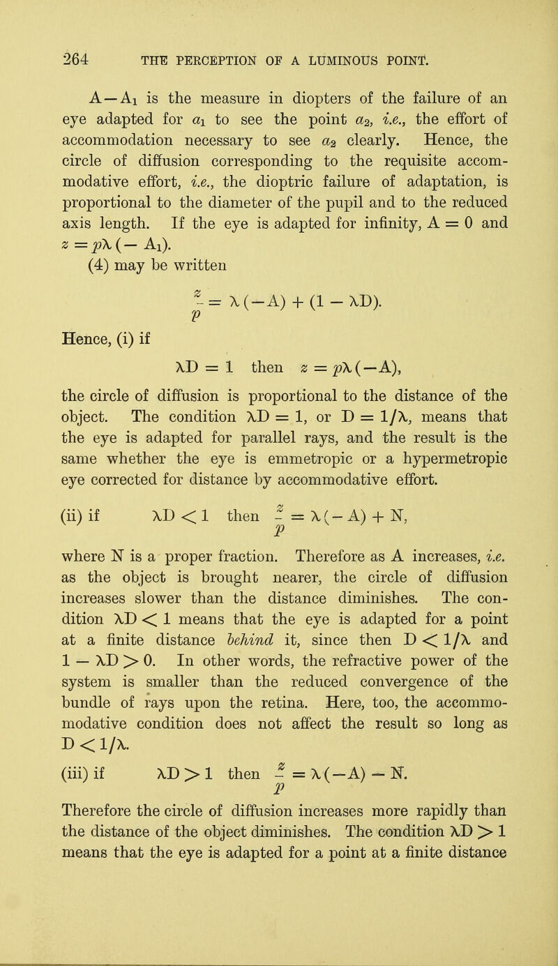 A—Ai is the measure in diopters of the failure of an eye adapted for aY to see the point a2, i.e., the effort of accommodation necessary to see a2 clearly. Hence, the circle of diffusion corresponding to the requisite accom- modative effort, i.e., the dioptric failure of adaptation, is proportional to the diameter of the pupil and to the reduced axis length. If the eye is adapted for infinity, A = 0 and 2 = p\{- Ai). (4) may be written - = X(-A) + (1 - M>)- V Hence, (i) if XD = 1 then z = p\(—A), the circle of diffusion is proportional to the distance of the object. The condition XD = 1, or D = 1/X, means that the eye is adapted for parallel rays, and the result is the same whether the eye is emmetropic or a hypermetropic eye corrected for distance by accommodative effort. (ii) if XD < 1 then - = X (— A) + N, p where N is a proper fraction. Therefore as A increases, i.e. as the object is brought nearer, the circle of diffusion increases slower than the distance diminishes. The con- dition XD < 1 means that the eye is adapted for a point at a finite distance behind it, since then D < 1/X and 1 — XD > 0. In other words, the refractive power of the system is smaller than the reduced convergence of the bundle of rays upon the retina. Here, too, the accommo- modative condition does not affect the result so long as D<l/X. (iii) if XD > 1 then - = X(-A) - K. P Therefore the circle of diffusion increases more rapidly than the distance of the object diminishes. The condition XD > 1 means that the eye is adapted for a point at a finite distance