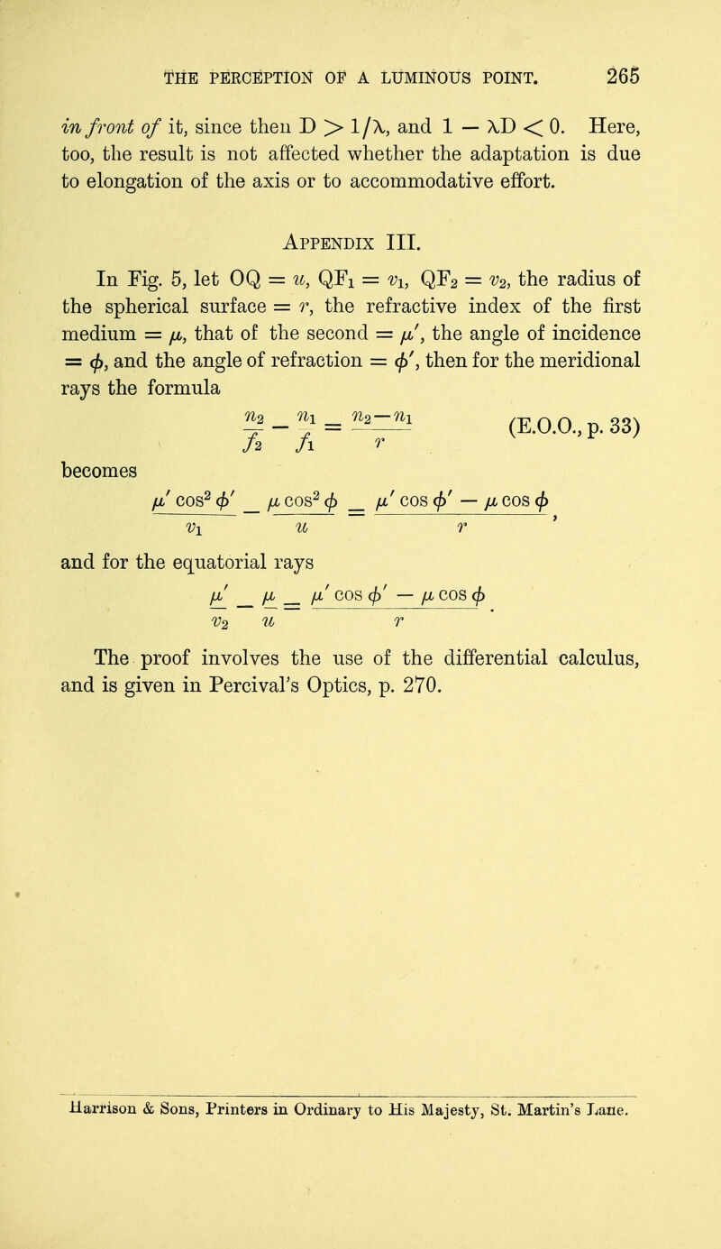 in front of it, since then D > l/\ and 1 — XD < 0. Here, too, the result is not affected whether the adaptation is due to elongation of the axis or to accommodative effort. Appendix III. In Fig. 5, let OQ = u, QFX = vh QF2 = v2, the radius of the spherical surface = r, the refractive index of the first medium = juu, that of the second = yu/, the angle of incidence = <f>, and the angle of refraction = <£'then for the meridional rays the formula ^_ n1=nz~-ni (E.O.O., p. 33) J 2 fi r becomes // COS2 _ fJL COS2 cf> fx' COS (j)' — pL COS (j) V\ u r and for the equatorial rays \X fl jX COS (f)' — flCOScf) v2 u r The proof involves the use of the differential calculus, and is given in Percival's Optics, p. 270. Harrison & Sons, Printers in Ordinary to His Majesty, St. Martin's Lane.