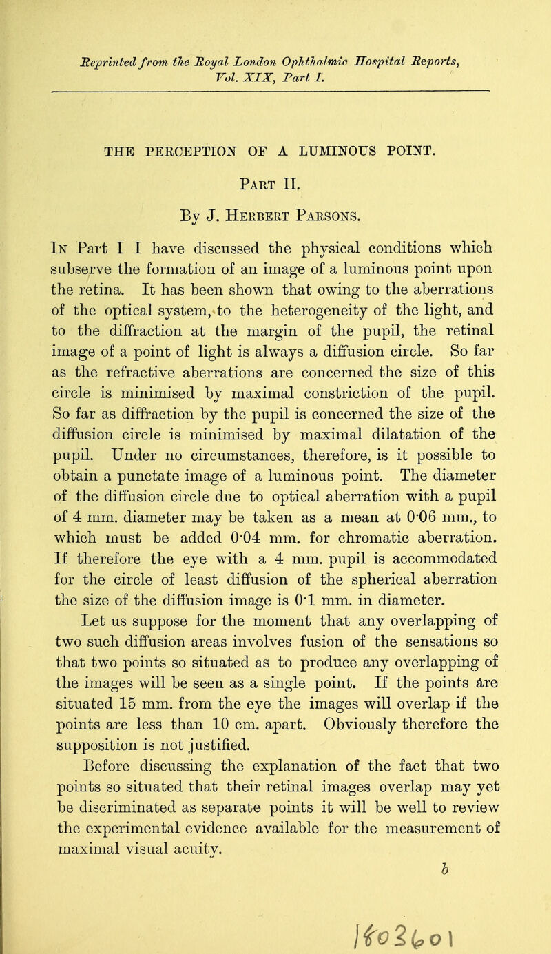 Reprinted from the Royal London Ophthalmic Hospital Reports, Vol. XIX, Fart I. THE PERCEPTION OF A LUMINOUS POINT. Part II. By J. Herbert Parsons. In Part I I have discussed the physical conditions which subserve the formation of an image of a luminous point upon the retina. It has been shown that owing to the aberrations of the optical system, to the heterogeneity of the light, and to the diffraction at the margin of the pupil, the retinal image of a point of light is always a diffusion circle. So far as the refractive aberrations are concerned the size of this circle is minimised by maximal constriction of the pupil. So far as diffraction by the pupil is concerned the size of the diffusion circle is minimised by maximal dilatation of the pupil. Under no circumstances, therefore, is it possible to obtain a punctate image of a luminous point. The diameter of the diffusion circle due to optical aberration with a pupil of 4 mm. diameter may be taken as a mean at 0*06 mm., to which must be added 0*04 mm. for chromatic aberration. If therefore the eye with a 4 mm. pupil is accommodated for the circle of least diffusion of the spherical aberration the size of the diffusion image is 01 mm. in diameter. Let us suppose for the moment that any overlapping of two such diffusion areas involves fusion of the sensations so that two points so situated as to produce any overlapping of the images will be seen as a single point. If the points are situated 15 mm. from the eye the images will overlap if the points are less than 10 cm. apart. Obviously therefore the supposition is not justified. Before discussing the explanation of the fact that two points so situated that their retinal images overlap may yet be discriminated as separate points it will be well to review the experimental evidence available for the measurement of maximal visual acuity. b