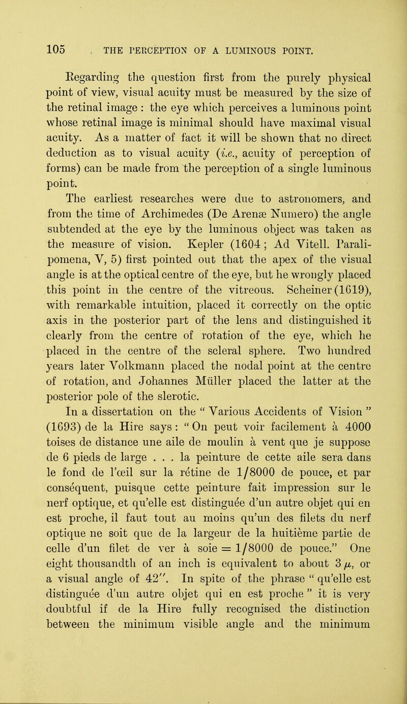 Kegarding the question first from the purely physical point of view, visual acuity must be measured by the size of the retinal image : the eye which perceives a luminous point whose retinal image is minimal should have maximal visual acuity. As a matter of fact it will be shown that no direct deduction as to visual acuity {i.e., acuity of perception of forms) can be made from the perception of a single luminous point. The earliest researches were due to astronomers, and from the time of Archimedes (De Arenas Numero) the angle subtended at the eye by the luminous object was taken as the measure of vision. Kepler (1604 ; Ad Vitell. Parali- pomena, V, 5) first pointed out that the apex of the visual angle is at the optical centre of the eye, but he wrongly placed this point in the centre of the vitreous. Scheiner (1619), with remarkable intuition, placed it correctly on the optic axis in the posterior part of the lens and distinguished it clearly from the centre of rotation of the eye, which he placed in the centre of the scleral sphere. Two hundred years later Volkmann placed the nodal point at the centre of rotation, and Johannes Muller placed the latter at the posterior pole of the slerotic. In a dissertation on the  Various Accidents of Vision  (1693) de la Hire says :  On peut voir facilement a 4000 toises de distance une aile de moulin a vent que je suppose de 6 pieds de large ... la peinture de cette aile sera dans le fond de i'ceil sur la retine de 1/8000 de pouce, et par consequent, puisque cette peinture fait impression sur le nerf optique, et qu'elle est distinguee d'un autre objet qui en est proche, il faut tout au moins qu'un des filets du nerf optique ne soit que de la largeur de la huitieme partie de celle d'un filet de ver a soie = 1/8000 de pouce. One eight thousandth of an inch is equivalent to about 3 //-, or a visual angle of 42. In spite of the phrase  qu'elle est distinguee d'un autre objet qui en est proche  it is very doubtful if de la Hire fully recognised the distinction between the minimum visible angle and the minimum
