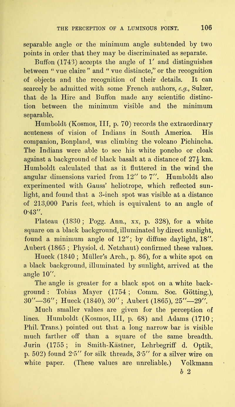 separable angle or the minimum angle subtended by two points in order that they may be discriminated as separate. Buffon (1743) accepts the angle of 1' and distinguishes between  vue claire  and  vue distincte, or the recognition of objects and the recognition of their details. It can scarcely be admitted with some French authors, e.g., Sulzer, that de la Hire and Buffon made any scientific distinc- tion between the minimum visible and the minimum separable. Humboldt (Kosmos, III, p. 70) records the extraordinary acuteness of vision of Indians in South America. His companion, Bonpland, was climbing the volcano Pichincha. The Indians were able to see his white poncho or cloak against a background of black basalt at a distance of 27J km. Humboldt calculated that as it fluttered in the wind the angular dimensions varied from 12 to 7. Humboldt also experimented with Gauss' heliotrope, which reflected sun- light, and found that a 3-inch spot was visible at a distance of 213,000 Paris feet, which is equivalent to an angle of 0-43. Plateau (1830 ; Pogg. Ann., xx, p. 328), for a white square on a black background, illuminated by direct sunlight, found a minimum angle of 12; by diffuse daylight, 18. Aubert (1865 ; Physiol, d. Netzhaut) confirmed these values. Hueck (1840 ; Muller's Arch., p. 86), for a white spot on a black background, illuminated by sunlight, arrived at the angle 10. The angle is greater for a black spot on a white back- ground : Tobias Mayer (1754 ; Comm. Soc. Gotting.), 30—36; Hueck (1840), 30 ; Aubert (1865), 25—29. Much smaller values are given for the perception of lines. Humboldt (Kosmos, III, p. 68) and Adams (1710 ; Phil. Trans.) pointed out that a long narrow bar is visible much farther off than a square of the same breadth. Jurin (1755 ; in Smith-Kastner, Lehrbegriff d. Optik, p. 502) found 2#5 for silk threads, 3*5 for a silver wire on white paper. (These values are unreliable.) Volkmann b 2