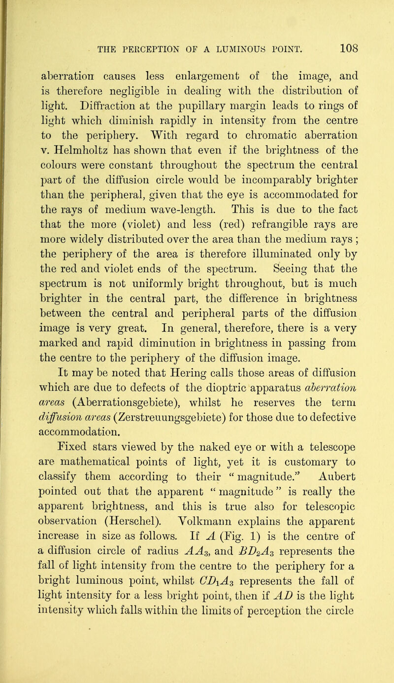 aberration causes less enlargement of the image, and is therefore negligible in dealing with the distribution of light. Diffraction at the pupillary margin leads to rings of light which diminish rapidly in intensity from the centre to the periphery. With regard to chromatic aberration v. Helmholtz has shown that even if the brightness of the colours were constant throughout the spectrum the central part of the diffusion circle would be incomparably brighter than the peripheral, given that the eye is accommodated for the rays of medium wave-length. This is due to the fact that the more (violet) and less (red) refrangible rays are more widely distributed over the area than the medium rays ; the periphery of the area is therefore illuminated only by the red and violet ends of the spectrum. Seeing that the spectrum is not uniformly bright throughout, but is much brighter in the central part, the difference in brightness between the central and peripheral parts of the diffusion image is very great. In general, therefore, there is a very marked and rapid diminution in brightness in passing from the centre to the periphery of the diffusion image. It may be noted that Hering calls those areas of diffusion which are due to defects of the dioptric apparatus aberration areas (Aberrationsgebiete), whilst he reserves the term diffusion areas (Zerstreuungsgebiete) for those due to defective accommodation. Fixed stars viewed by the naked eye or with a telescope are mathematical points of light, yet it is customary to classify them according to their  magnitude.'7 Aubert pointed out that the apparent  magnitude is really the apparent brightness, and this is true also for telescopic observation (Herschel). Yolkmann explains the apparent increase in size as follows. If A (Fig. 1) is the centre of a diffusion circle of radius AA3, and BD2AS represents the fall of light intensity from the centre to the periphery for a bright luminous point, whilst CDiA% represents the fall of light intensity for a less bright point, then if AD is the light intensity which falls within the limits of perception the circle