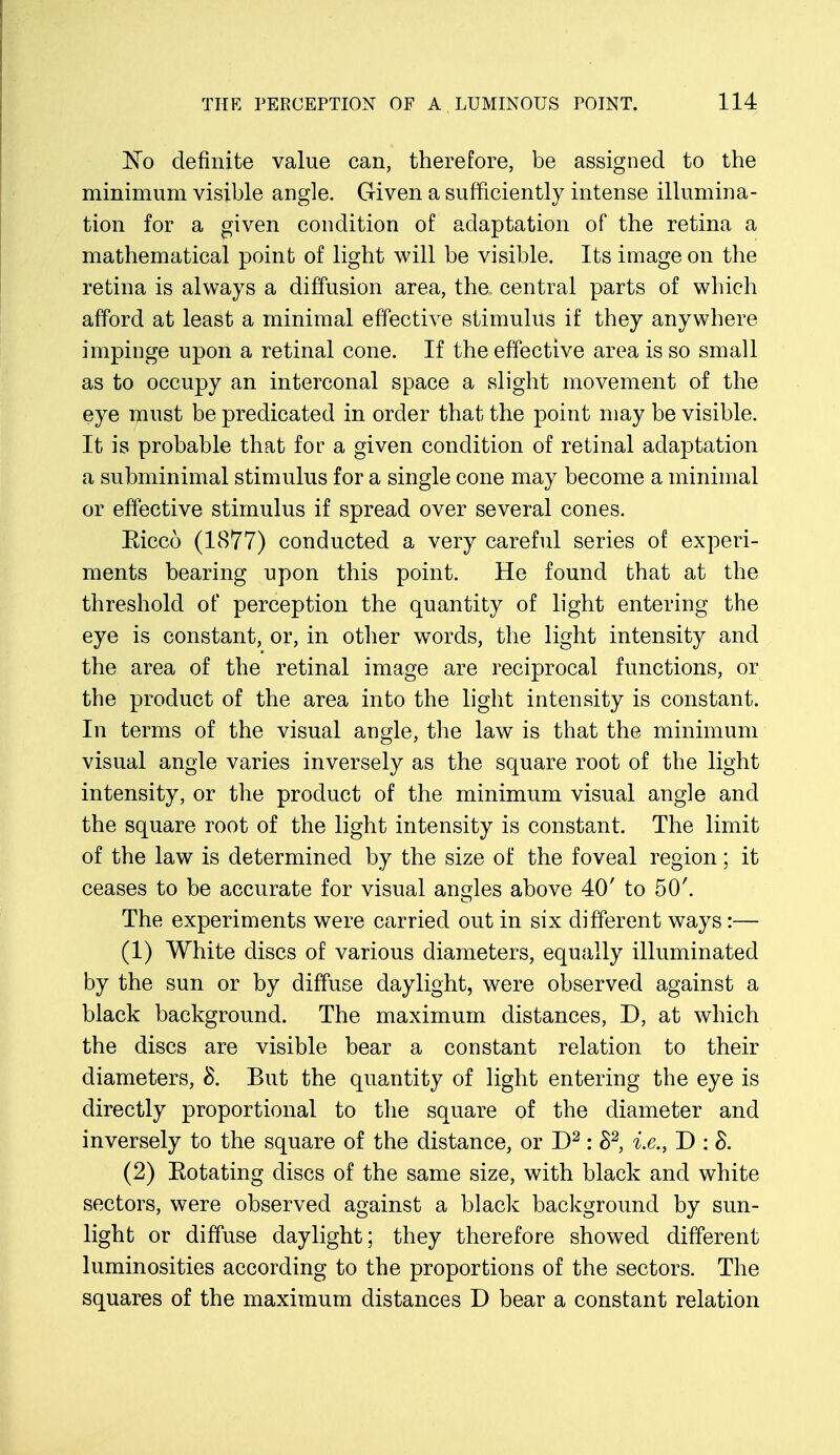 No definite value can, therefore, be assigned to the minimum visible angle. Given a sufficiently intense illumina- tion for a given condition of adaptation of the retina a mathematical point of light will be visible. Its image on the retina is always a diffusion area, the central parts of which afford at least a minimal effective stimulus if they anywhere impinge upon a retinal cone. If the effective area is so small as to occupy an interconal space a slight movement of the eye must be predicated in order that the point may be visible. It is probable that for a given condition of retinal adaptation a subminimal stimulus for a single cone may become a minimal or effective stimulus if spread over several cones. Eicco (1877) conducted a very careful series of experi- ments bearing upon this point. He found that at the threshold of perception the quantity of light entering the eye is constant, or, in other words, the light intensity and the area of the retinal image are reciprocal functions, or the product of the area into the light intensity is constant. In terms of the visual angle, the law is that the minimum visual angle varies inversely as the square root of the light intensity, or the product of the minimum visual angle and the square root of the light intensity is constant. The limit of the law is determined by the size of the foveal region; it ceases to be accurate for visual angles above 40' to 50'. The experiments were carried out in six different ways:— (1) White discs of various diameters, equally illuminated by the sun or by diffuse daylight, were observed against a black background. The maximum distances, D, at which the discs are visible bear a constant relation to their diameters, 8. But the quantity of light entering the eye is directly proportional to the square of the diameter and inversely to the square of the distance, or D2: S2, i.e., D : $. (2) Eotating discs of the same size, with black and white sectors, were observed against a black background by sun- light or diffuse daylight; they therefore showed different luminosities according to the proportions of the sectors. The squares of the maximum distances D bear a constant relation