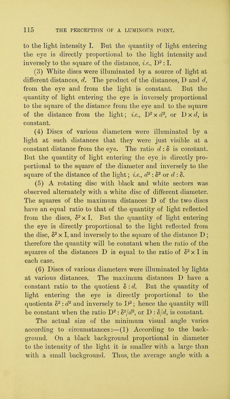 to the light intensity I. But the quantity of light entering the eye is directly proportional to the light intensity and inversely to the square of the distance, i.e., D2 :1. (3) White discs were illuminated by a source of light at different distances, d. The product of the distances, D and d, from the eye and from the light is constant. But the quantity of light entering the eye is inversely proportional to the square of the distance from the eye and to the square of the distance from the light; i.e., D2 x d2, or D x d, is constant. (4) Discs of various diameters were illuminated by a light at such distances that they were just visible at a constant distance from the eye. The ratio d : & is constant. But the quantity of light entering the eye is directly pro- portional to the square of the diameter and inversely to the square of the distance of the light; i.e., d2 : S2 or d : 8. (5) A rotating disc with black and white sectors was observed alternately with a white disc of different diameter. The squares of the maximum distances D of the two discs have an equal ratio to that of the quantity of light reflected from the discs, h2 x I. But the quantity of light entering the eye is directly proportional to the light reflected from the disc, h2 x I, and inversely to the square of the distance D ; therefore the quantity will be constant when the ratio of the squares of the distances D is equal to the ratio of h2 x I in each case. (6) Discs of various diameters were illuminated by lights at various distances. The maximum distances D have a constant ratio to the quotient 8 : d. But the quantity of light entering the eye is directly proportional to the quotients S2 : d2 and inversely to D2; hence the quantity will be constant when the ratio D2: S2/d2, or D : S/d, is constant. The actual size of the minimum visual angle varies according to circumstances:—(1) According to the back- ground. On a black background proportional in diameter to the intensity of the light it is smaller with a large than with a small background. Thus, the average angle with a