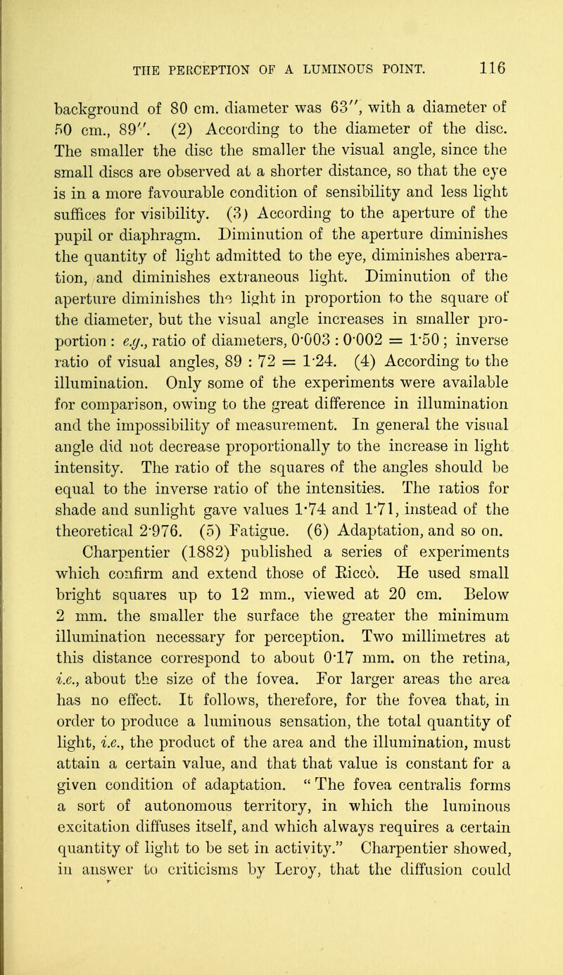 background of 80 cm. diameter was 63, with a diameter of 50 cm., 89. (2) According to the diameter of the disc. The smaller the disc the smaller the visual angle, since the small discs are observed at a shorter distance, so that the eye is in a more favourable condition of sensibility and less light suffices for visibility. (3) According to the aperture of the pupil or diaphragm. Diminution of the aperture diminishes the quantity of light admitted to the eye, diminishes aberra- tion, and diminishes extraneous light. Diminution of the aperture diminishes thQ, light in proportion to the square of the diameter, but the visual angle increases in smaller pro- portion : e.g., ratio of diameters, 0*003 : 0*002 = 1*50 ; inverse ratio of visual angles, 89 : 72 = 1*24. (4) According to the illumination. Only some of the experiments were available for comparison, owing to the great difference in illumination and the impossibility of measurement. In general the visual angle did not decrease proportionally to the increase in light intensity. The ratio of the squares of the angles should be equal to the inverse ratio of the intensities. The ratios for shade and sunlight gave values 1*74 and 1*71, instead of the theoretical 2*976. (5) Fatigue. (6) Adaptation, and so on. Charpentier (1882) published a series of experiments which confirm and extend those of Eicco. He used small bright squares up to 12 mm., viewed at 20 cm. Below 2 mm. the smaller the surface the greater the minimum illumination necessary for perception. Two millimetres at this distance correspond to about 0*17 mm. on the retina, i.e., about the size of the fovea. For larger areas the area has no effect. It follows, therefore, for the fovea that, in order to produce a luminous sensation, the total quantity of light, i.e., the product of the area and the illumination, must attain a certain value, and that that value is constant for a given condition of adaptation.  The fovea centralis forms a sort of autonomous territory, in which the luminous excitation diffuses itself, and which always requires a certain quantity of light to be set in activity. Charpentier showed, in answer to criticisms by Leroy, that the diffusion could
