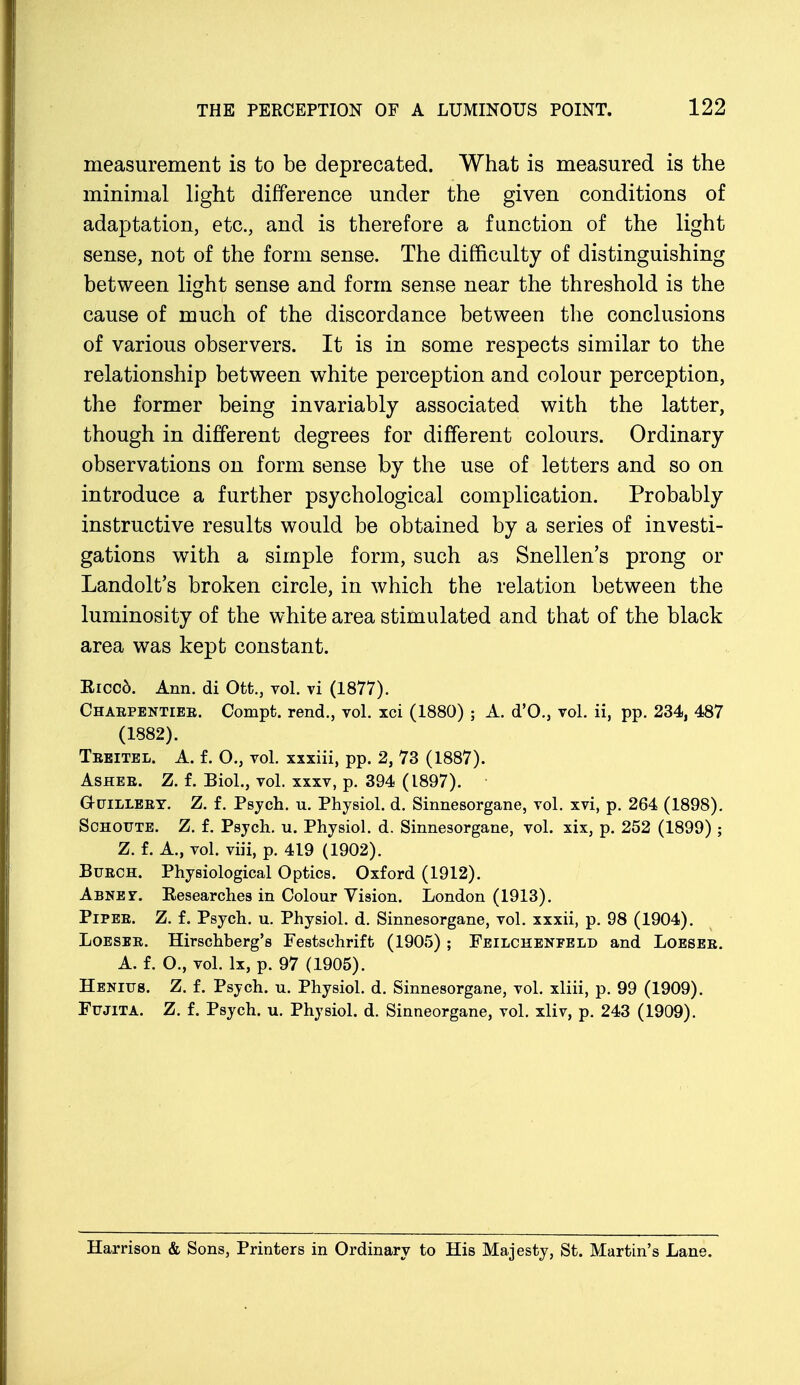 measurement is to be deprecated. What is measured is the minimal light difference under the given conditions of adaptation, etc., and is therefore a function of the light sense, not of the form sense. The difficulty of distinguishing between light sense and form sense near the threshold is the cause of much of the discordance between the conclusions of various observers. It is in some respects similar to the relationship between white perception and colour perception, the former being invariably associated with the latter, though in different degrees for different colours. Ordinary observations on form sense by the use of letters and so on introduce a further psychological complication. Probably instructive results would be obtained by a series of investi- gations with a simple form, such as Snellen's prong or Landolt's broken circle, in which the relation between the luminosity of the white area stimulated and that of the black area was kept constant. Riccd. Ann. di Ott., vol. vi (1877). Chaepentiee. Compt. rend., vol. xci (1880) ; A. d'O., vol. ii, pp. 234, 487 (1882). Teeitel. A. f. O., vol. xxxiii, pp. 2, 73 (1887). Ashee. Z. f. Biol., vol. xxxv, p. 394 (1897). G-uilleey. Z. f. Psych, u. Physiol, d. Sinnesorgane, vol. xvi, p. 264 (1898). Schoute. Z. f. Psych, u. Physiol, d. Sinnesorgane, vol. xix, p. 252 (1899) ; Z. f. A., vol. viii, p. 419 (1902). Buech. Physiological Optics. Oxford (1912). Abnet. Researches in Colour Vision. London (1913). Pipee. Z. f. Psych, u. Physiol, d. Sinnesorgane, vol. xxxii, p. 98 (1904). Loesee. Hirschberg's Festschrift (1905) ; Feilcheneeld and Loesee. A. f. O., vol. lx, p. 97 (1905). Henitjs. Z. f. Psych, u. Physiol, d. Sinnesorgane, vol. xliii, p. 99 (1909). Fujita. Z. f. Psych, u. Physiol, d. Sinneorgane, vol. xliv, p. 243 (1909). Harrison & Sons, Printers in Ordinary to His Majesty, St. Martin's Lane.