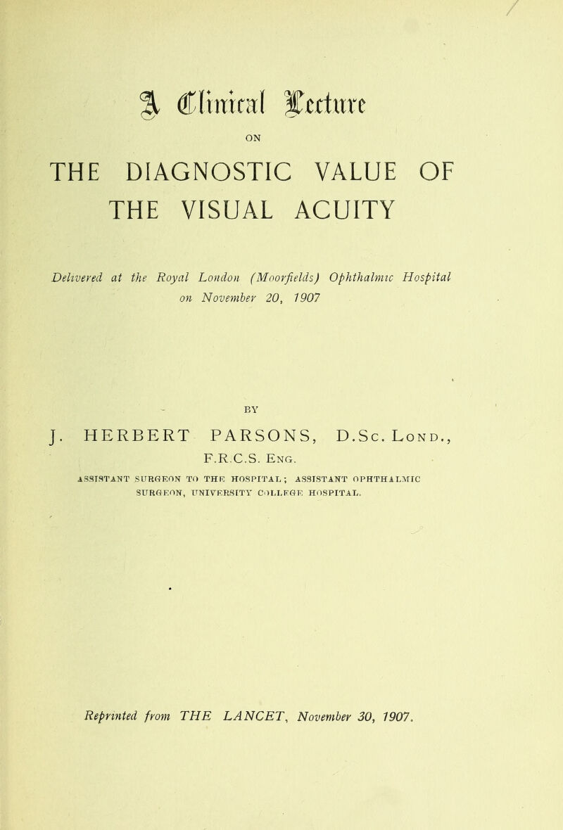 % Clinical %trtuxt ON THE DIAGNOSTIC VALUE OF THE VISUAL ACUITY Delivered at the Royal London (Moorfields) Ophthalmic Hospital on November 20, 1907 BY J. HERBERT PARSONS, D.Sc.Lond., F.R.C.S. Eng. ASSISTANT SURGEON TO THK HOSPITAL; ASSISTANT OPHTHALMIC SURGEON, UNIVERSITY COLLEGE HOSPITAL. Reprinted from THE LANCET, November 30, 1907,
