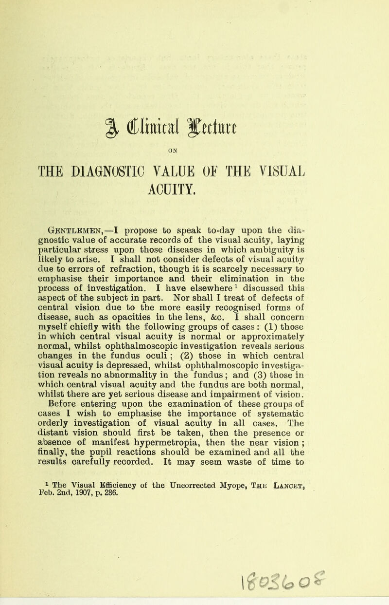 ON THE DIAGNOSTIC VALUE OF THE VISUAL ACUITY. Gentlemen,—I propose to speak to-day upon the dia- gnostic value of accurate records of the visual acuity, laying particular stress upon those diseases in which ambiguity is likely to arise. I shall not consider defects of visual acuity due to errors of refraction, though it is scarcely necessary to emphasise their importance and their elimination in the process of investigation. I have elsewhere1 discussed this aspect of the subject in part. Nor shall I treat of defects of central vision due to the more easily recognised forms of disease, such as opacities in the lens, &c. I shall concern myself chiefly with the following groups of cases : (1) those in which central visual acuity is normal or approximately normal, whilst ophthalmoscopic investigation reveals serious changes in the fundus oculi ; (2) those in which central visual acuity is depressed, whilst ophthalmoscopic investiga- tion reveals no abnormality in the fundus; and (3) those in which central visual acuity and the fundus are both normal, whilst there are yet serious disease and impairment of vision. Before entering upon the examination of these groups of cases I wish to emphasise the importance of systematic orderly investigation of visual acuity in all cases. The distant vision should first be taken, then the presence or absence of manifest hypermetropia, then the near vision ; finally, the pupil reactions should be examined and all the results carefully recorded. It may seem waste of time to 1 The Visual Efficiency of the Uncorrected Myope, The Lancet, Feb. 2nd, 1907, p. 286.