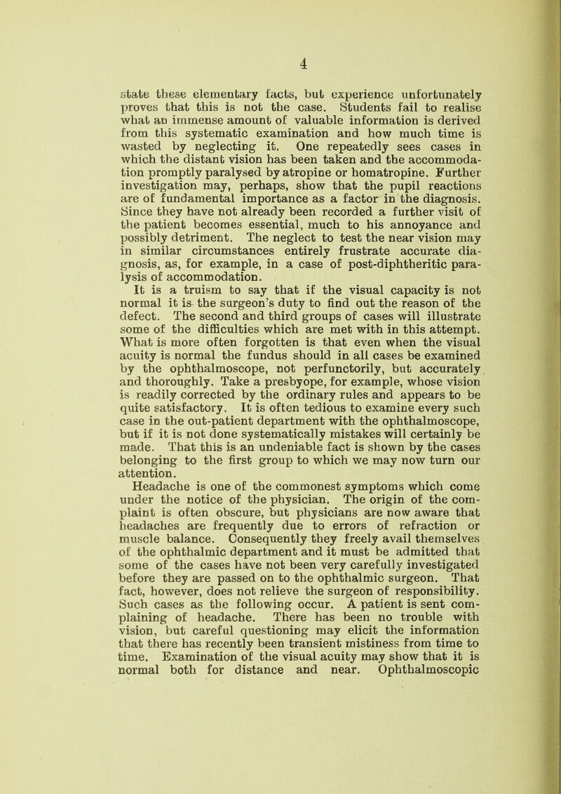 state these elementary facts, but experience unfortunately proves that this is not the case. Students fail to realise what an immense amount of valuable information is derived from this systematic examination and how much time is wasted by neglecting it. One repeatedly sees cases in which the distant vision has been taken and the accommoda- tion promptly paralysed by atropine or homatropine. Further investigation may, perhaps, show that the pupil reactions are of fundamental importance as a factor in the diagnosis. Since they have not already been recorded a further visit of the patient becomes essential, much to his annoyance and possibly detriment. The neglect to test the near vision may in similar circumstances entirely frustrate accurate dia- gnosis, as, for example, in a case of post-diphtheritic para- lysis of accommodation. It is a truism to say that if the visual capacity is not normal it is the surgeon's duty to find out the reason of the defect. The second and third groups of cases will illustrate some of the difficulties which are met with in this attempt. What is more often forgotten is that even when the visual acuity is normal the fundus should in all cases be examined by the ophthalmoscope, not perfunctorily, but accurately and thoroughly. Take a presbyope, for example, whose vision is readily corrected by the ordinary rules and appears to be quite satisfactory. It is often tedious to examine every such case in the out-patient department with the ophthalmoscope, but if it is not done systematically mistakes will certainly be made. That this is an undeniable fact is shown by the cases belonging to the first group to which we may now turn our attention. Headache is one of the commonest symptoms which come under the notice of the physician. The origin of the com- plaint is often obscure, but physicians are now aware that headaches are frequently due to errors of refraction or muscle balance. Consequently they freely avail themselves of the ophthalmic department and it must be admitted that some of the cases have not been very carefully investigated before they are passed on to the ophthalmic surgeon. That fact, however, does not relieve the surgeon of responsibility. Such cases as the following occur. A patient is sent com- plaining of headache. There has been no trouble with vision, but careful questioning may elicit the information that there has recently been transient mistiness from time to time. Examination of the visual acuity may show that it is normal both for distance and near. Ophthalmoscopic